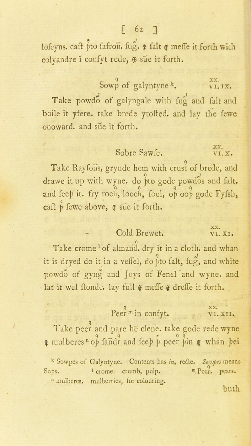 e _ j lofeyns. call: pto fafron. fug. $ fait f meffe it forth with colyandre 1 confyt rede, $ sue it forth. 0 xx. Sowp of galyntynek. ' vi. ix. Take powdo of galyngale with fug and fait and boile it yfere. take brede ytofted. and lay the fewe onoward. and sue it forth. Sobre Sawfe. XX'. VI. X. Take Rayfons, grynde hem with crust of brede, and drawe it up with wyne. do pto gode powdos and fait. 9 q 09 and fee]? it. fry roch, looch, fool, op oop gode Fyfsh, c call p fewe above, $ sue it forth. WA. Cold Brewet. vi.xi. _ o Take crome1 of almand. dry it in a cloth, and whan it is dryed do it in a velfel, do pto fait, fug, and white powdo of gyng and Juys of Fenel and wyne. and lat it wel ilonde. lay full $ melfe f dreffe it forth. o . xx. Peer m in confyt. vi.xii. o Take peer and pare he clene. take gode rede wyne 0 _ 9 e 9 0 $ mulberesn op fandr and feep p peer pin $ whan pei k Sowpes of Galyntyne. Contents has in, rede. Sowpes means Sops. 1 crome. crumb, pulp. m Peer, pears. n mulberes. mulberries, for colouring. buth