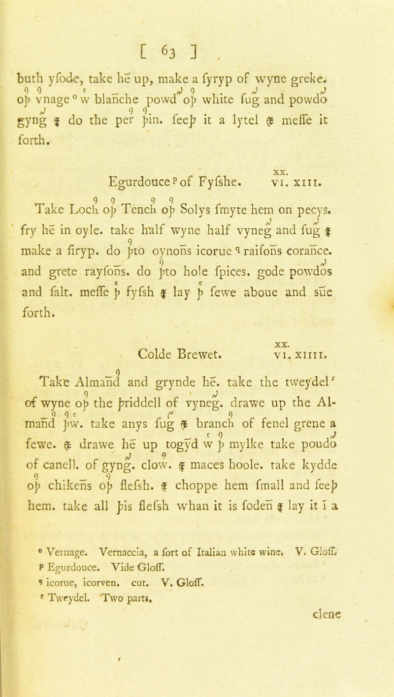 buth yfode, take he up, make a fyryp of wyne greke. op vnage°w blanche povvd op white fug and powdo j 9 9. gyng $ do the per pin. fee]? it a lytel $ meffe it forth. -AA . EgurdoucePof Fyfshe. vi. xm. 9 9 9 9 Take Loch op Tench op Solys fmyte hem on pecys. fry he in oyle. take half wyne half vyneg and fug $ 9 _ _ _ make a firyp. do pto oynons icorue 9 raifons corance. and grete raylons. do pto hole fpices. gode powdos and fait, meffe p fyfsh $ lay p fewe aboue and sue forth. Colde B re wet. XX. VI. XIIII. Take Almand and grynde he. take the tweydelr 9 i j of wyne op the priddell of vyneg. drawe up the Al- _ o 9 t [> 9 mand pw. take anys fug (fc branch of fenel grene c 9 fewe. $ drawe he up togyd w p mylke take poudo /J 9 of canell. of gyng. clow. $ maces hoole. take kydde 9 _ 9 op chikens op flefsh. f choppe hem fmall and fee]? hem. take all pis flefsh whan it is foden f lay it I a 0 Vernage. Vernaccia, a fort of Italian white wine, V. GlofL P Egurdouce. Vide GlofT. 1 icorue, icorven. cut. V. GlofT. r Tweydel. Two parts. clene C<J