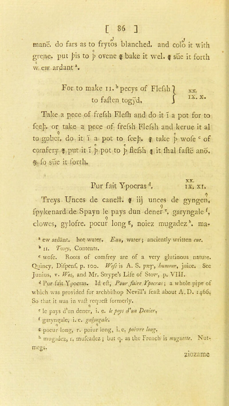 mane, do fars as to frytos blanched, and colo it with c grene. put jns to p ovene f bake it wel. % sue it forth t w ew ardanta. For to make n.b pecys of Flefsh to fatten togyd. Take a pece of frefsh Flefh and do it i a pot for to fce)x or take a pece of frefsh Flefsh and kerue it al 9 c to gobet, do it i a pot to fee);. f take ]> wofe c of ^ e c comfery $ put it i p pot to p flefsh $ it lhal fatte ano. fo sue it forth, *1 XX. Pur fait Ypocrasa. tx. xi. o Treys Unces de caneft. $ iij unces de gyngen, fpykenard de Spayn le pays dun dener % garyngale l, o clowes, gylofre. pocur long noiez mugadezh. ma« * ew ardant. hot water. Eau, water j anciently written cue. b ii. Ewcy, Contents. e wofe. Roots of comfrey are of a very glutinous nature. Quincy, Difpenf, p. ioo. Wofe is A. S. prep, humour, juice. See Junius, v. Was, and Mr. St type’s Life of Stow, p. VIII. d Pur fait Ypocras. Id eft, Pour fairs Ypocras; a whole pipe of which was provided for archbifttop Nevill’s feaft about A.D. 1466. So that it was in vail requeft formerly. c le pays d’un dener, i. e. le pays fun Denier, f garyngale, i. e. gnlyngalc. 0 0 8 pocur long, r. poiur long, i. e, poivre long, h mugadez, r. mufeadez j but q. as the French is muguettc. Nut- megs. ziozamc 1 XX. IX. X.