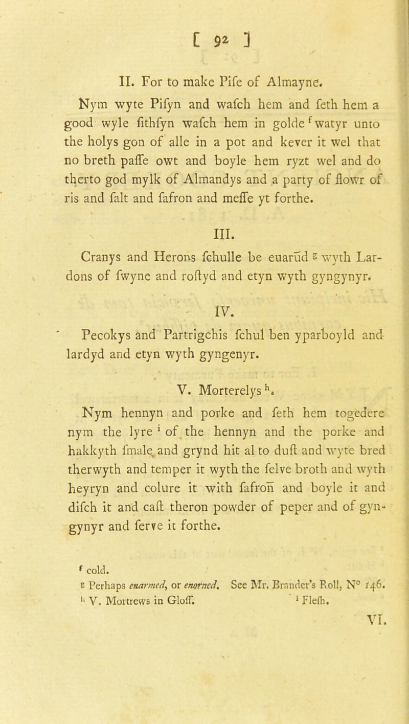 [ 9* ] II. For to make Fife of Almayne. Nym wyte Pifyn and wafch hem and feth hem a good wyle fithfyn wafch hem in goldefwatyr unto the holys gon of alle in a pot and kever it wel that no breth paffe owt and boyle hem ryzt wel and do therto god mylk of Almandys and a party of flowr of ris and fait and fafron and meffe yt forthe. \ III. Cranys and Herons fchulle be euarud s wvth Lar- dons of fwyne and roflyd and etyn wyth gyngynyr. IV. Pecokys and Partrigchis fchul ben yparboyld and lardyd and etyn wyth gyngenyr. V. Morterelysh. Nym hennyn and porke and feth hem togedere nym the lyre 1 of the hennyn and the porke and hakkyth finale, and grynd hit al to dull and wyte bred therwyth and temper it wyth the felve broth and wyth heyryn and colure it with fafron and boyle it and difch it and call theron powder of peper and of gyn- gynyr and ferve it forthe. f cold. s Perhaps enarmed, or enorncd. See Mr. Brnnder’s Roll, N° 146. h V. Mortrews in GlolT. 1 Flefli.