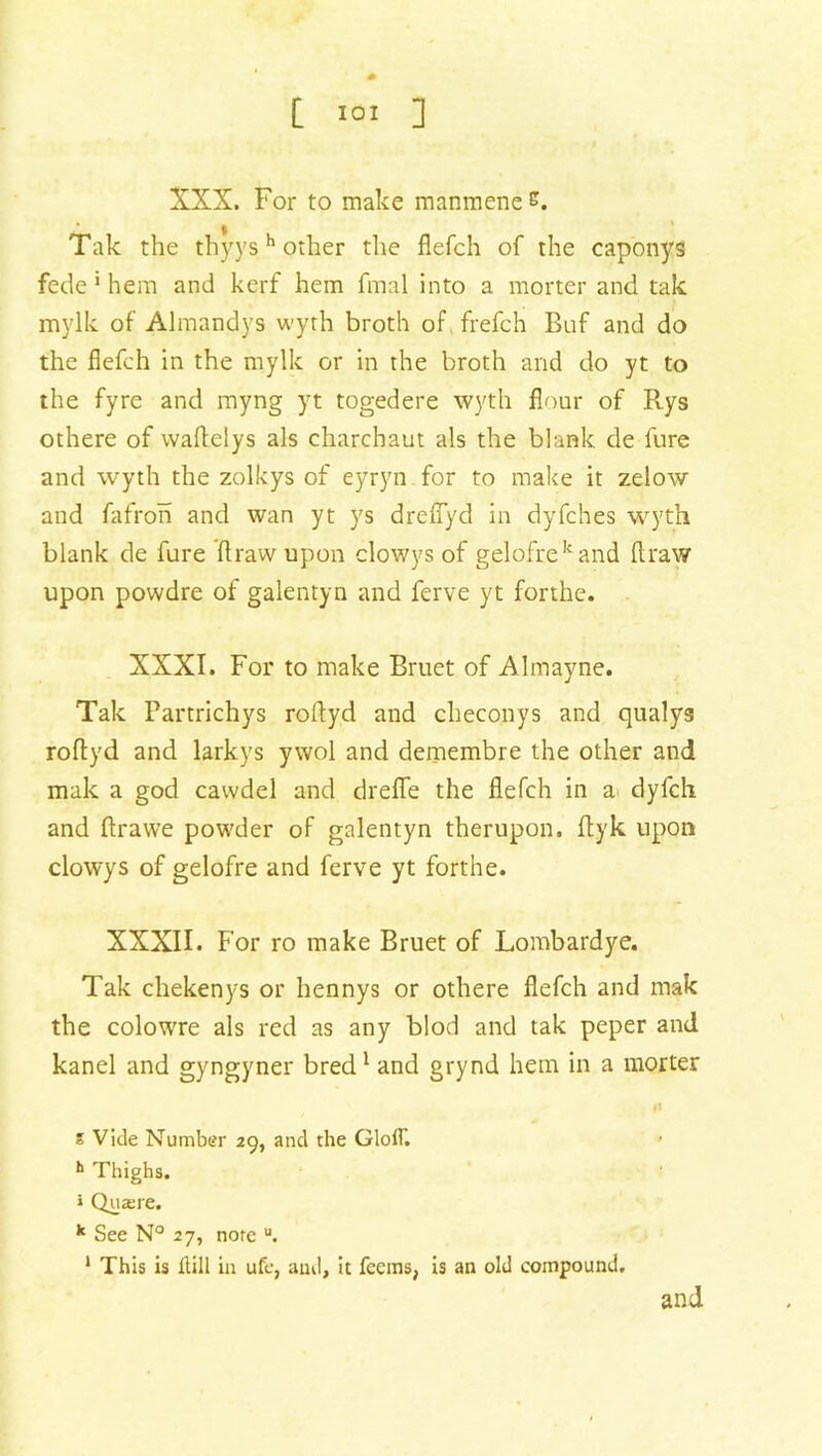 XXX. For to make manmene s. Tak the thyys h other the flefch of the caponys fede 1 hem and kerf hem final into a morter and tak mylk of Almandys wyth broth of frefch Buf and do the flefch in the mylk or in the broth and do yt to the fyre and myng yt togedere wyth flour of R.ys othere of waflelys als charchaut als the blank de fure and wyth the zolkys of eyryn for to make it zelow and fafron and wan yt ys dreffyd in dyfches wyth blank de fure ft raw upon clowys of gelofrekand draw upon powdre of galentyn and ferve yt forthe. XXXI. For to make Bruet of Almayne. Tak Partrichys roftyd and checonys and qualys roftyd and larkys ywol and demembre the other and mak a god cawdel and dreffe the flefch in a dyfch and ftrawe powder of galentyn therupon. ftyk upon clowys of gelofre and ferve yt forthe. XXXII. For ro make Bruet of Lombardye. Tak chekenys or hennys or othere flefch and mak the colowre als red as any blod and tak peper and kanel and gyngyner bred1 and grynd hem in a morter s Vide Number 29, and the GlolT. h Thighs. » Qua:re. k See N° 27, note u. 1 This is kill in ufc, and, it feems, is an old compound. and