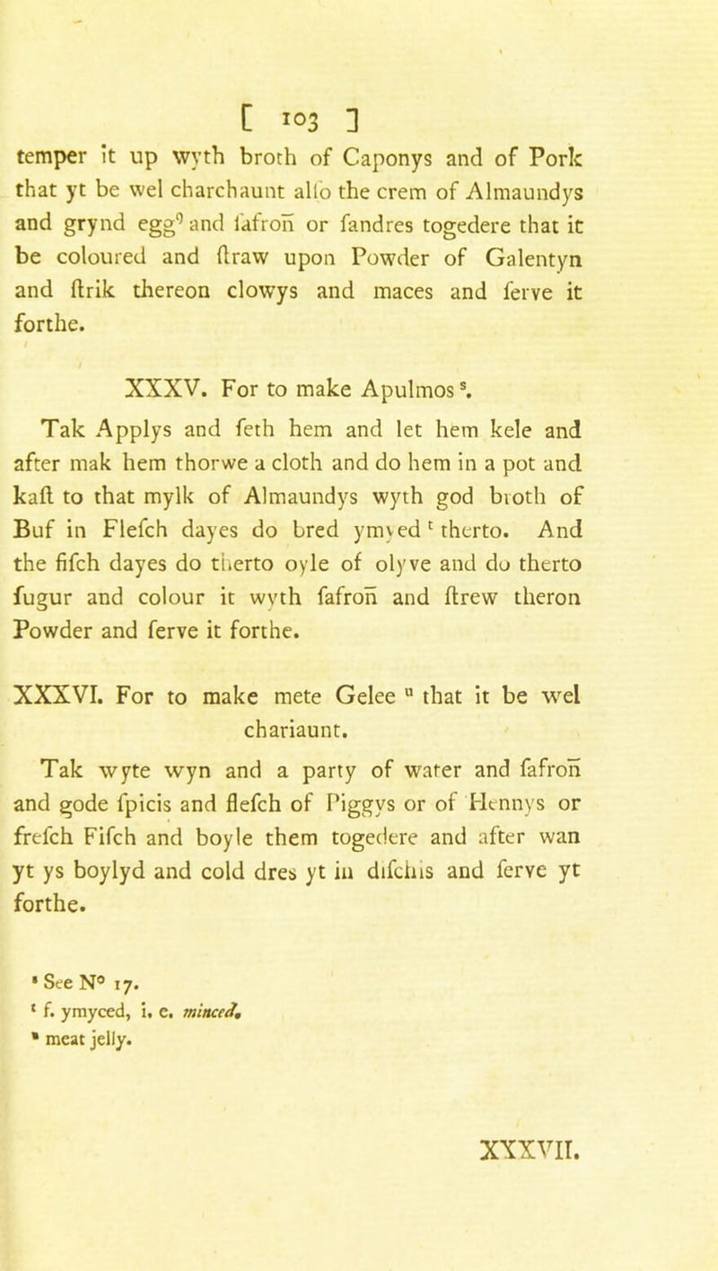 temper it up wyth broth of Caponys and of Pork that yt be wel charchaunt alio the crem of Almaundys and grynd egg9 and fafron or fandres togedere that it be coloured and draw upon Powder of Galentyn and drik thereon clowys and maces and ferve it forthe. / XXXV. For to make Apulmoss. Tak Applys and feth hem and let hem kele and after mak hem thorwe a cloth and do hem in a pot and kad to that mylk of Almaundys wyth god broth of Buf in Flefch dayes do bred ymved c therto. And the fifch dayes do therto oyle of olyve and do therto fugur and colour it wyth fafron and drew theron Powder and ferve it forthe. XXXVI. For to make mete Gelee u that it be wel chariaunt. Tak wyte wyn and a party of water and fafron and gode fpicis and flefch of Piggvs or of Hennys or frefch Fifch and boyle them togedere and after wan yt ys boylyd and cold dres yt in difcins and ferve yt forthe. 1 See N° 17. ‘ f. ymyced, i, e. minced, * meat jelly. xxxvii.