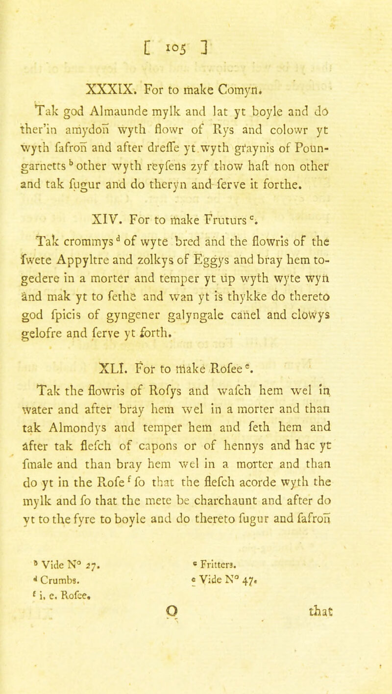 XXXIX. For to make Comyn* Tak god Almaunde mylk and lat yt boyle and dd> ther’in amydon wyth flowr of Rys and colowr yt wyth fafron and after drefle yt wyth gtaynis of Poun- garnettsb other wyth reyfens zyf thow haft non other and tak fugur and do theryn and ferve it forthe. XIV. For to make Frutursc. Tak crommysd of wyte bred and the flowris of the fwete Appyltre and zolkys of Eggys and bray hem to- gedere in a morter and temper yt up wyth wyte wyn and mak yt to fethe and wan yt is thykke do thereto god fpicis of gyngener galyngale cartel and ciowys gelofre and ferve yt forth. XLI. For to rtlake Pvofee*. Tak the flowris of Rofys and wafch hem wel in water and after bray hem wel in a morter and than tak Almondys and temper hem and feth hem and after tak flefch of capons or of hennys and hac yt finale and than bray hem wel in a morter and than do yt in the R.ofef fo that the flefch acorde wyth the mylk and fo that the mete be charchaunt and after do yt to the fyre to boyle and do thereto fugur and fafron B Vide N° 27. 4 Crumbs. £ i. e. Rofce. o c Fritters, c Vide N° 47. that