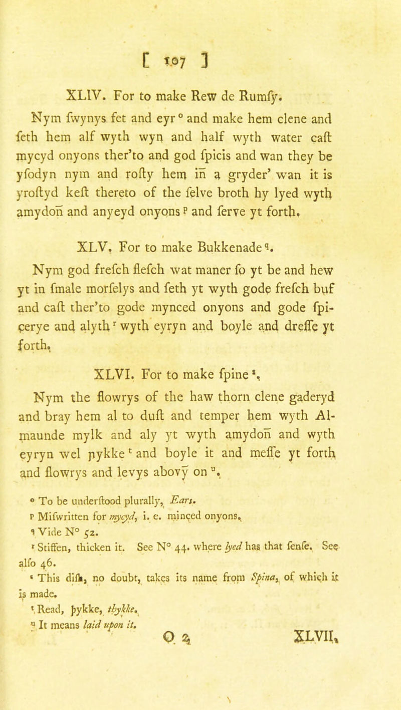 c W7 i XL1V. For to make Rew de Rumfy. Nym fwynys fet and eyr° and make hem clene and feth hem alf wyth wyn and half wyth water caff mycyd onyons ther’to and god fpicis and wan they be yfodyn nym and rofty hem in a gryder’ wan it is yroftyd keft thereto of the felve broth hy lyed wyth amydon and anyeyd onyons p and ferve yt forth. i XLV. For to make Bukkenade'*. Nym god frefch flefch wat maner fo yt be and hew yt in fmale morfelys and feth yt wyth gode frefch buf and cad ther’to gode mynced onyons and gode fpi- cerye and alythr wyth eyryn and boyle and drefle yt forth. XLVI. For to make fpine *, Nym the flovvrys of the haw thorn clene gaderyd and bray hem al to dull and temper hem wyth Al- maunde mylk and aly yt wyth amydon and wyth eyryn wel pykke 1 and boyle it and meffe yt forth and flowrys and levys abovy on,J. ° To be underftood plurally, Ears. r Mifwritten for mycyd, i. e. minced onyons^ Vide N° 52. r Stiffen, thicken it. See N° 44. where lyed has that fcnfe. See alfo 46. ‘ This diflij no doubt, takes its name from Spina, of W'hich it is made. ‘Read, pykke, tbytte. u It means laid upon it. O 2, XLVII.