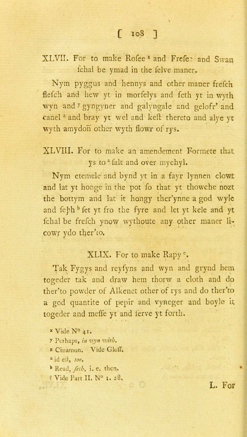 C ] XLVII. For to make Rofee x and Frefe: and Swan ichal be ymad in the felve maner. Nym pyggus and hennys and other maner frefch flefch and hew yt in morfelys and feth yt in wyth wyn and y gyngyner and galyngale and gelofr’ and canel z and bray yt wel and keft thereto and alye yt wyth amydon other wyth flowr of rys. XLVIII. For to make an amendement Formete that ys toa fait and over mychyl. Nym etemele and bynd yt in a fayr lynnen clowt and lat yt honge in the pot fo that yt thowche nozt the bottym and lat it hongy ther’ynne a god wyle and fej?h b fet yt fro the fyre and let yt kele and yt fchal be frefch ynow wythoute any other maner 1h cowr ydo ther’to. XL1X. For to make Rapyc. Tak Fygys and reyfyns and wyn and grynd hem togeder tak and draw hem thonv a cloth and do ther’to powder of Alkenet other of rys and do ther’to a god quantite of pepir and vyneger and boyle it togeder and meffe yt and ferve yt forth. * Vide N° 41. y Perhaps, in wyn with. * Cinamon. Vide GlolT. a id et't, too. k Read, fetb, i. e. then. 9 Vide Part II. N° 1. 28, L. For