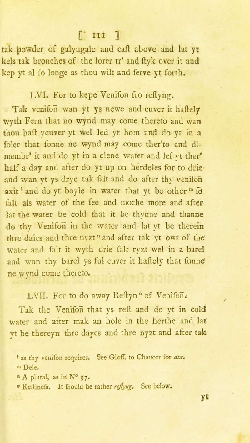 [' Hi ] tak powder of galyngale and caft above and lat yt kels tak bronches of the lorcr tr’ and ftyk over it and kep yt al fo longe as thou wilt and ferve yt forth. I,VI. For to kepe Venifon fro reftyng. Tak venifon wan yt ys newe and cuver it haftely Wyth Fern that no wynd may come thereto and wan thou haft ycuver yt wel led yt hom and do yt in a foler that fonne ne wynci may come ther’to and di- lnembr* it and do yt in a dene water and lef yt ther* half a day and after do yt up on herdeles for to drie and wan yt ys drye tak fait and do after thy venifon axit1 and do yt boyle in water that yt be other m fd fait als water of the fee and moche more and after lat the water be cold that it be thynne and thanne do thy Venifon in the water and lat yt be therein thre daies and thre nyztnand after tak yt owt of the' water and fait it wyth drie fait ryzt wel in a barel and wan thy barel ys ful cuver it haftely that funne ne wynd come thereto. LVII. For to do away Reftyn°of Venifon. Tak the Venifon that ys reft and do yt in colei water and after mak an hole in the herthe and lat yt be thereyn thre dayes and thre nyzt and after tak 1 as thy venifon requires. See Gloff. to Chaucer for dxe* m Dele. B A plural, as in N° 57. • Reftinefs. It lhould be rather refyttg. See below. yt