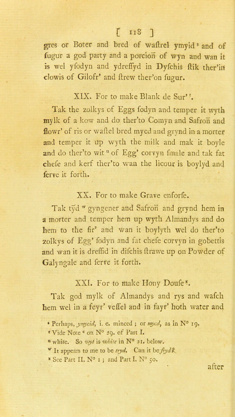 C us ] gres or Boter and bred of waftrel ymyid * and of fugur a god party and a porcion of wyn and wan it is wel yfodyn and ydreflyd in Dyfchis ftik ther’iit clowis of Gilofr’ and drew ther’on fugur. XIX. For to make Blank de Sur’ *. Tak the zolkys of Eggs fodyn and temper it wyth mylk of a kovv and do ther’to Comyn and Safron and flowr’ of ris or waftel bred mycd and grynd in a morter and temper it up wyth the milk and mak it boyle and do ther’to wit11 of Egg’ corvyn finale and tak fat chefe and kerf ther’to wan the licour is boylyd and ferve it forth. XX. For to make Grave enforfe. Tak tyd w gyngener and Safron and grynd hem in a morter and temper hem up wyth Almandys and do hem to the fir’ and wan it boylyth wel do ther’to zolkys of Egg’ fodyn and fat chefe corvyn in gobettis and wan it is dreffid in difchis ftravve up on Powder of Galyngale and ferve it forth. XXI. For to make Hony Doufe’b Tak god mylk of Almandys and rys and wafch hem wel in a feyr’ velfel and in fayr’ hoth water and * Perhaps, ymycld, i. e. minced ; or mycd} as in N° 19. 1 Vide Note c on N° 29. of Part I. u white. So wyt is while in N° 21. below. v It appears to me to be ityri. Can it befyd£ x See Part II. N° x ; and Part I. N° 50. after