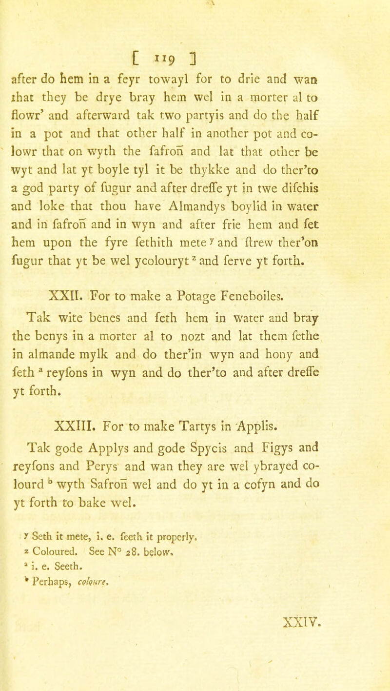 [ 1 *9 1 after do hem in a feyr towayl for to drie and wan ihat they be drye bray hem wel in a morter al to flowr’ and afterward tak two partyis and do the half in a pot and that other half in another pot and co- lowr that on wyth the fafron and lat that other be wyt and lat yt boyle tyl it be thykke and do ther’to a god party of fugur and after dreffe yt in twe difchis and loke that thou have Almandys boylid in water and in fafron and in wyn and after frie hem and fet hem upon the fyre fethith mete y and flrew ther’on fugur that yt be wel ycolourytz and ferve yt forth. XXII. For to make a Potage Feneboiles. Tak wife benes and feth hem in water and bray the benys in a morter al to nozt and lat them fethe in almande mylk and do ther’in wyn and hony and feth a reyfons in wyn and do ther’to and after dreffe yt forth. XXIII. For to make Tartys in Applis. Tak gode Applys and gode Spycis and Figys and reyfons and Perys and wan they are wel ybrayed co- lourd b wyth Safron wel and do yt in a cofyn and do yt forth to bake wel. y Seth it mete, i. e. feeth it properly. z Coloured. See N° 28. below. 1 i. e. Seeth. k Perhaps cohure. XXIV.