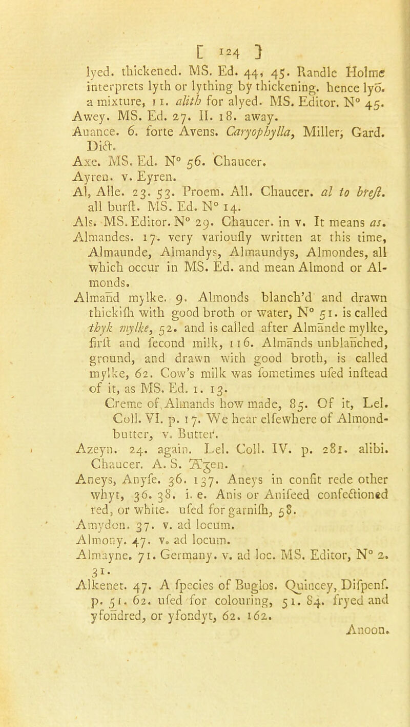 lyed. thickened. MS. Ed. 44, 45. Randle Holme interprets lyth or lything by thickening, hence lyo. a mixture, 11. alith for alyed. MS. Editor. N° 45. Awey. MS. Ed. 27. II. 18. away. Auance. 6. forte Avens. Caryophylla, Miller; Gard. Dift. Axe. MS. Ed. N° 56. Chaucer. Ayren. v. Eyren. Al, Alle. 23. 53. Proem. All. Chaucer, al to brejl. all bu-rft. MS. Ed. N° 14. Al?. MS. Editor. N° 29. Chaucer, in v. It means as, Almandes. 17. very vatioufly written at this time, Almaunde, Almandys, Almaundys, Almondes, all which occur in MS. Ed. and mean Almond or Al- monds. Almand mylke. 9. Almonds blanch’d and drawn thickifh with good broth or water, N° 51. is called thyk mylke, 52. and is called after Almande mylke, fir it and fecond milk, 116. Almands unblanched, ground, and drawn with good broth, is called mylke, 62. Cow’s milk was fometimes ufed inftead of it, as MS. Ed. 1. 13. Creme of, Almands how made, 85. Of it, Lei. Coll. VI. p. 17. We hear elfewhere of Almond- butter, v. Butter. Azeyn. 24. again. Lei. Coll. IV. p. 281. alibi. Chaucer. A. S. Tfjen. Aneys, Anyfe. 36. 137. Aneys in confit rede other whyt, 36. 38. i. e. Anis or Anifeed confe&ioned red, or white, ufed for garnifh, 58. Amydon. 37. v. ad locum. Almony. 47. v. ad locum. Almayne. 71. Germany, v. ad loc. MS. Editor, N° 2. 31 • Alkenet. 47. A fpecies of Buglos. (Hiincey, Difpenf. p. 5 f. 62. ufed for colouring, 51. 84. fryed and yfohdred, or yfondyt, 62. 162. Anoon.