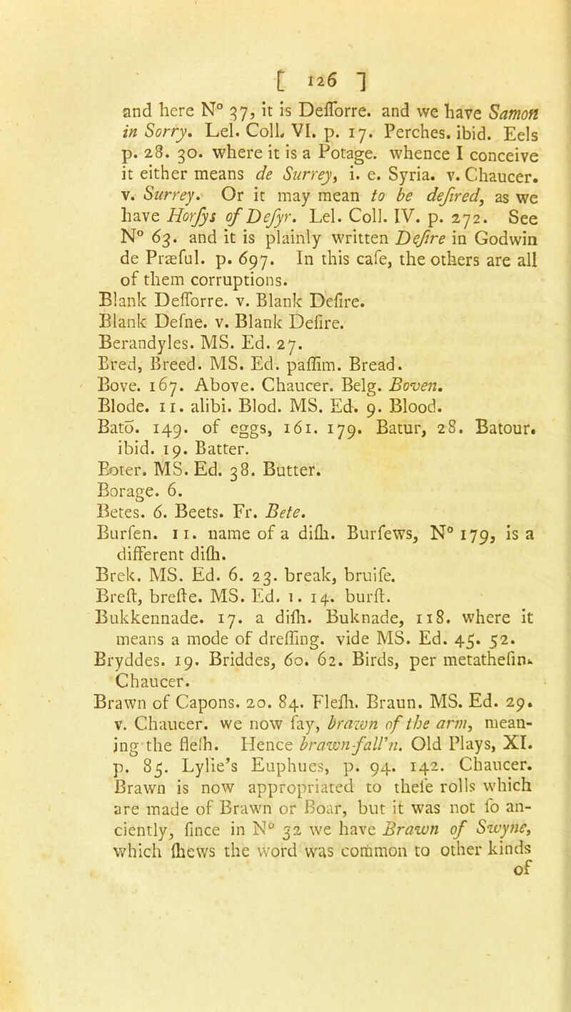 [ i*6 1 and here N° 37, it is Defforre. and we have Samoft in Sorry. Lei. ColL VI. p. 17. Perches, ibid. Eels p. 28. 30. where it is a Potage. whence I conceive it either means de Surrey, i. e. Syria, v. Chaucer, v. Surrey. Or it may mean to be defired, as we have Horfys ofDefyr. Lei. Coll. IV. p. 272. See N° 63. and it is plainly written Defire in Godwin de Praeful. p. 697. In this cafe, the others are all of them corruptions. Blank Defforre. v. Blank Defire. Blank Defne. v. Blank Defire. Berandyles. MS. Ed. 27. Bred, Breed. MS. Ed. paffim. Bread. Bove. 167. Above. Chaucer. Belg. Boven. Blode. 11. alibi. Blod. MS. Ed. 9. Blood. Bato. 149. of eggs, 161. 179. Batur, 28. Batour. ibid. 19. Batter. Boter. MS. Ed. 38. Butter. Borage. 6. Betes. 6. Beets. Fr. Bete. Burfen. 11. name of a difii. Burfews, N° 179, is a different difii. Brek. MS. Ed. 6. 23. break, bruife. Breft, brefle. MS. Ed. 1.14. burff. Bukkennade. 17. a difii. Buknade, 118. where it means a mode of dreffing. vide MS. Ed. 45. 52. Bryddes. 19. Briddes, 60. 62. Birds, per metathefin.. Chaucer. Brawn of Capons. 20. 84. Fleili. Braun. MS. Ed. 29. v. Chaucer, we now fay, brawn of the arm, mean- ing the flelh. Hence brawn faWn. Old Plays, XI. p. 85. Lylie’s Euphues, p. 94. 142. Chancer. Brawn is now appropriated to thei'e rolls which are made of Brawn or Boar, but it was not fo an- ciently, fince in N° 32 we have Brawn of Swyne, which {hews the word was common to other kinds of