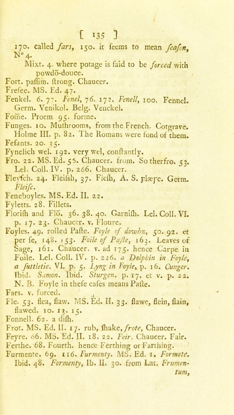 I [ «35 ] 170. called fars, 150. it Teems to mean feaftn, M° 4. Mixt. 4. where potage is faid to be forced with powdo-douce. Fort, paflim. ftrong. Chaucer. Frefee. MS. Ed. 47. f'enkel. 6. 7^. Fenel, 76. 172. Fenell, 100. Fennel. Germ. Venikol. Belg. Venckel. Foihe. Proem 95. forme. Funges. io. Mulhrooms, from the French. Cotgrave. Holme III. p. 82. The Romans were fond of them. Fefants. 20. 25* Fynelich wel. 192. very wel, conflantly. Fro. 22. MS. Ed. 55. Chaucer, from. So therfro. 53. LeE Coll. IV. p. 266. Chaucer. Flevfch. 24. Fleifsh, 37. Fleih, A. S. pkepc. Germ. Fie if c. Feneboyles. MS. Ed. II. 22. Fyletts. 28. Fillets. Florida and Flo. 36.38.40. Garnifh. Lei. Coll. VI. p. 17. 23. Chaucer, v. Floure. Foyles. 49. rolled Pafte. Foyle of dowhz, 50. 92. et per fe, 148. 153. Foilc of Pafte, 163. Leaves of Sage, 161. Chaucer, v. ad 175. hence Carpe in Foile. Lei. Coll. IV. p. 226. a Dolphin in Foyle, a futtletie. VI. p. 5. Lyng in Foyle, p. 16. Cunger. Ibid. Samon. Ibid. Sturgen. p. 17. et v. p. 22. N. B. Foyle in thefe cafes means Pa Re. Fars. v. forced. A Fie. 33. flea, flaw. MS. Ed. II. 33. flawe, flein, fiain, flawed. 10. 13. 15. Fonnell. 62. a difh. Frot. MS. Ed. II. 17. rub, flhake,/ntfe, Chaucer. Feyre. 66. MS. Ed. II. 18. 22. Feir. Chaucer. Fair. Ferthe. 68. Fourth, hence Ferthing or Farthing. Furmente. 69. 116. Furmenty. MS. Ed. 1, Formete. Ibid. 48. Formenty, lb. II. 30. from Lat. Frurnen- turn.