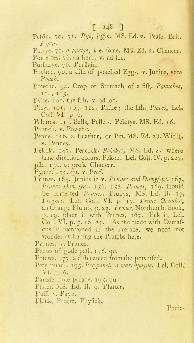 Pefon. 70, 71. Pi/2’, Pifyn. MS. Ed. 2. Peafe. Brit, Py/en. Partye, 71. a partye, i. e. fome. MS. Ed. 2. Chaucer. Porrectes. 76. an herb. v. ad loc, Purflarye. 76. Purflain. Pochee. 90, a dilh of poached Eggs, v. Junius, voce Poach. Powche. 94. Crop or Stomach of a fifh. Paunchesf 114, 115. Pyke. 101, the filh. v. ad loc, Plavs. 101. op 112. Plaife ; the filh. Places, Lei. Coll VI. p. 6, Pelettes. 11 . Balls, Pellets. Pelotys. MS. Ed. 16. Paunch, v. Powche. Penne. 116. a Feather, or Pin, MS. Ed. 28. Wiclif, V. Pennes. Pekok. 147. Peacock. Pekokys, MS. Ed. 4. where fame direction occurs. Pekok. Lei. Coll. IV. p. 227, pile. 150. to prefs, Chaucer. Pyner. 155. qu. v. Pref. Prunes. 164. Junius in v. Prunes and Damyfyns. 167, Prunes Damyfyns. 156. 158. Primes, 169. fhould be corrected Prunes. Prunys, MS. Ed. II. 17, Pfognes. Lei. Coll. VI. p. 17. Prune Orendge, an Orange Plumb, p. 23. Prones, Northumb. Book, p. 19. -jilant it with Prunes, 167. flick it, Lei. Coll. VI. p. 5. 16 22. As the trade with Damaf- cus is mentioned in the Preface, we need not wonder at finding the Plutnbs here. Primes, v, Prunes. Prews of gode pad. 176. qu. Potews. 177. a difh named from the pots ufed. Pety puan . 195. Petypanel, a marchpayne. Lei, Coll, VI. p. 6. Parade hole parade. 195. qu. Plater. MS. Ed. II. 9. Platter, puff. v. Payn. Philik, Proem. Phyfick, Pome-