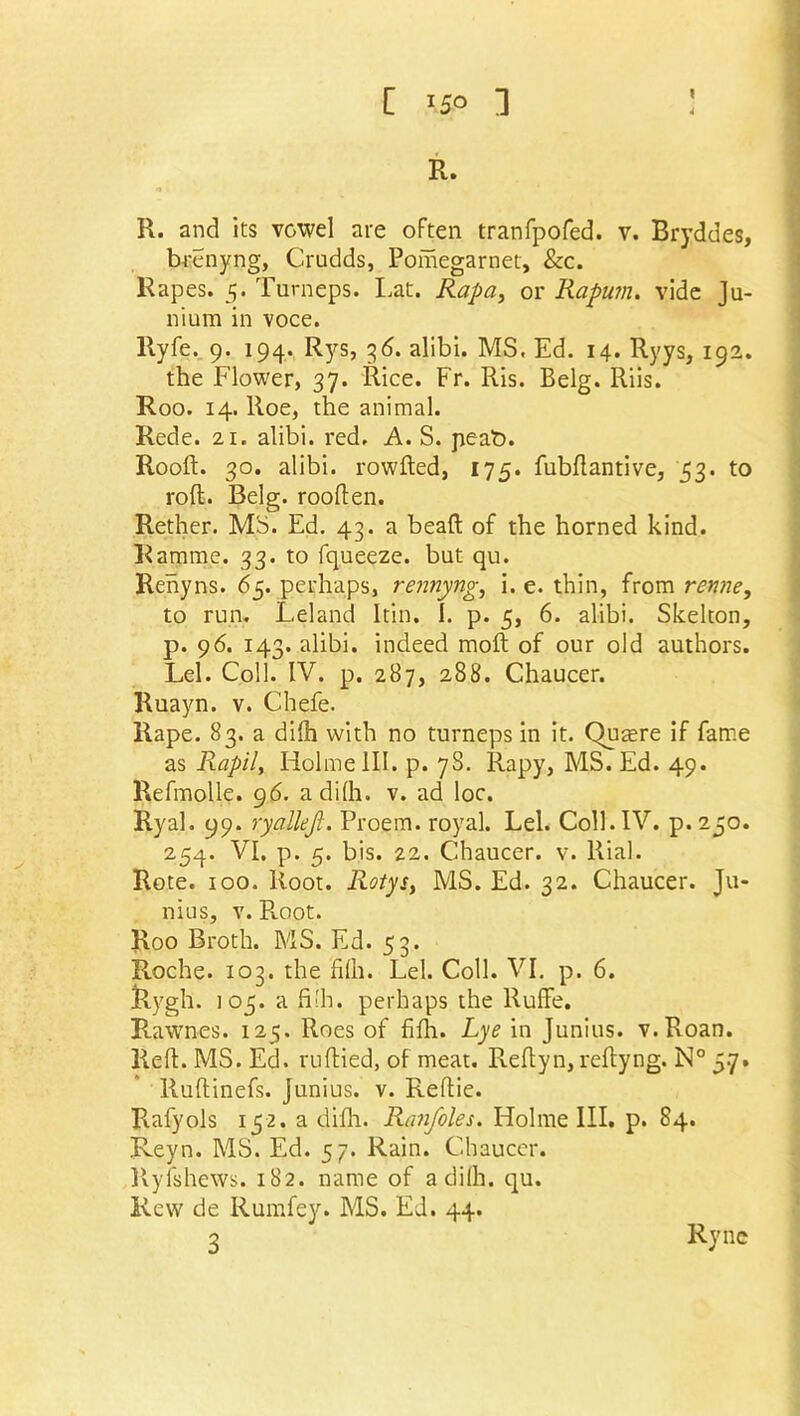 R. R. and its vowel are often tranfpofed. v. Bryddes, brenyng, Crudds, Pomegarnet, &c. Rapes. 5. Turneps. Lat. Rapa, or Rapum. vide Ju- nium in voce. Ryfe. 9. 194. Rys, 36. alibi. MS, Ed. 14. Ryys, 192. the Flower, 37. Rice. Fr. Ris. Belg. Riis. Roo. 14. Roe, the animal. Rede. 21. alibi, red. A. S. peat). Rooft. 30. alibi, rowfted, 175. fubftantive, 53. to roll. Belg. rooften. Rether. MS. Ed. 43. a bead: of the horned kind. Bamme. 33. to fqueeze. but qu. Rehyns. 65. perhaps, rennyng, i. e. thin, from renne, to run. Leland Itin. I. p. 5, 6. alibi. Skelton, p. 96. 143. alibi, indeed molt of our old authors. Lei. Coll. IV. p. 287, 288. Chaucer. Ruayn. v. Chefe. Rape. 83. a difti with no turneps in it. Qumre if fame as Rapil, Iiolme 111. p. 7S. Rapy, MS. Ed. 49. Refmolle. 96. adilh. v. ad loc. Ryal. 99. ryallejl. Proem, royal. Lei. Coll. IV. p.250. 254. VI. p. 5. bis. 22. Chaucer, v. Rial. Rote. 100. Root. Rotys, MS. Ed. 32. Chaucer. Ju- nius, v. Root. Roo Broth. MS. Ed. 53. Roche. 103. the Mi. Lei. Coll. VI. p. 6. Rygh. 105. a filh. perhaps the Ruffe. Rawnes. 125. Roes of fifh. Lye in Junius. v.Roan. Reft. MS. Ed. ruftied, of meat. Reftyn, reftyng. N° 5.7. Ruftinefs. Junius, v. Reftie. Rafyols 152. a difti. Ranfoles. Holme III. p. 84. Reyn. MS. Ed. 57. Rain. Chaucer. Ry is hews. 182. name of adilh. qu. Rew de Rumfey. MS. Ed. 44. 3 Ryne