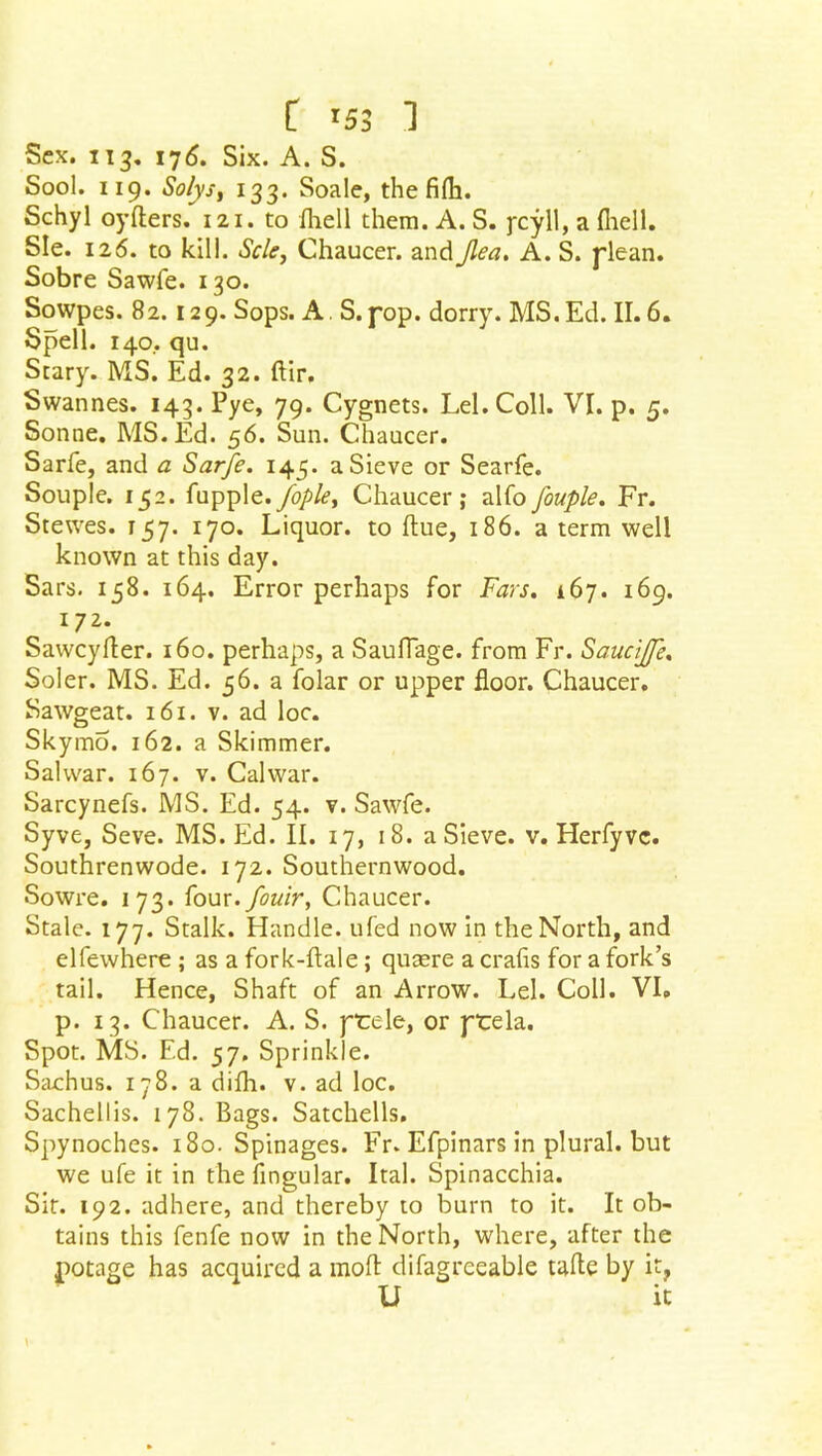 Sex. 113. 176. Six. A. S. Sool. 119. So/ysy 133. Soale, the fifli. Schyl oyfters. 121. to fhell them. A. S. ycyll, a (hell. Sle. 126. to kill. Scle, Chaucer, and Jlea. A. S. plean. Sobre Sawfe. 130. Sowpes. 82. 129. Sops. A. S.pop. dorry. MS.Ed. II. 6. Spell. 140.. qu. Stary. MS. Ed. 32. ftir, Swannes. 143. Pye, 79. Cygnets. Lei. Coll. VI. p. 5. Sonne. MS. Ed. 56. Sun. Chaucer. Sarfe, and a Sarfe. 145. a Sieve or Searfe. Souple. 152. fupple./ople, Chaucer; alfofouple. Fr. Stewes. 157. 170. Liquor, to flue, 186. a term well known at this day. Sars. 158. 164. Error perhaps for Fats. 167. 169. 172. Sawcyfter. 160. perhaps, a SaulTage. from Fr. Sauctjfe, Soler. MS. Ed. 56. a folar or upper floor. Chaucer. Sawgeat. 161. v. ad loc. Skymo. 162. a Skimmer. Sal war. 167. v. Cal war. Sarcynefs. MS. Ed. 54. v. Sawfe. Syve, Seve. MS. Ed. II. 17, 18. a Sieve, v. Herfyvc. Southrenwode. 172. Southernwood. Sowre. 173. four.fouir, Chaucer. Stale. 177. Stalk. Handle, ufed now in the North, and elfewhere ; as a fork-ftale; qutere a crafts for a fork’s tail. Hence, Shaft of an Arrow. Lei. Coll. VI. p. 13. Chaucer. A. S. prele, or prela. Spot. MS. Ed. 57. Sprinkle. Sachus. 178. a difh. v. ad loc. Sachellis. 178. Bags. Satchells. Spynoches. 180. Spinages. Fr. Efpinars in plural, but we ufe it in the fingular. leal. Spinacchia. Sit. 192. adhere, and thereby to burn to it. It ob- tains this fenfe now in the North, where, after the potage has acquired a moft difagreeable tafte by it? U it