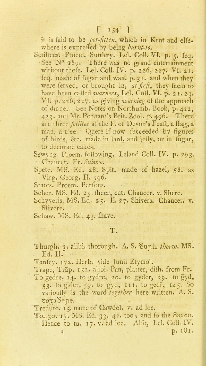 [ *54 ] it is faid to be pot-fitten, which in Kent and elfe- vvhere is expreffed by being burnt-to. Sotiltees. Proem. Suttlety. Lei. Coll. VI. p. 5. feq. See N° 189. There was no grand entertainment without thefe. Lei. Coll. IV. p. 226, 227. VI. 21. ieq. made of fugar and wax. p. 31. and when they were ferved, or brought in, at firjl, they feem to have been called warners. Lei. Coll. VI. p. 21. 2;. VI. p. 226, 227. as giving warning of the approach of dinner. See Notes on Northumb. Book, p. 422, 423. and Mr. Pennant’s Brit. Zool. p. 496. There are three Joliltes at the E. of Devon’s Feaft:, a flag, a man, a tree. Quere if now fucceeded by figures of birds, &c. made in lard, and jelly, or in fugar, to decorate cakes. Se'wyng. Proem, following. Leland Coll. IV. p. 293. Chaucer. Fr. Suivre. Spete. MS. Ed. 28. Spit, made of hazel, 58. as Virg. Georg. IT. 396. States. Proem. Perfons. Scher. MS. Ed. 25. Ilieer, cut. Chaucer, v. Shere. Schyveris, MS. Ed. 25. II. 27. Shivers. Chaucer, v. Slivere. Schaw. MS. Ed. 43. fhave. T. 1 Thurgh. 3. alibi, thorough. A. S. ^ujih. thorw. MS. Ed. II. Tanfey. 172. Herb, vide Junii Etymol. Trape, Trap. 152. alibi. Pan, platter, dilh. from Fr. To gedre. 14. to gydre, 20. to gyder, 39. to gyd, 53. to gider, 59. to gyd, in. to gedf, 145. So varioufiy is the word together here written. A. S. roja'Sepe. Tredure. 15. name of Cawdel. v. ad loc. To. 30. 17. MS. Ed. 33. 42. too; and fo the Saxon, lienee to to. 17. v. ad loc. Alfo, Lei. Coll. IV.