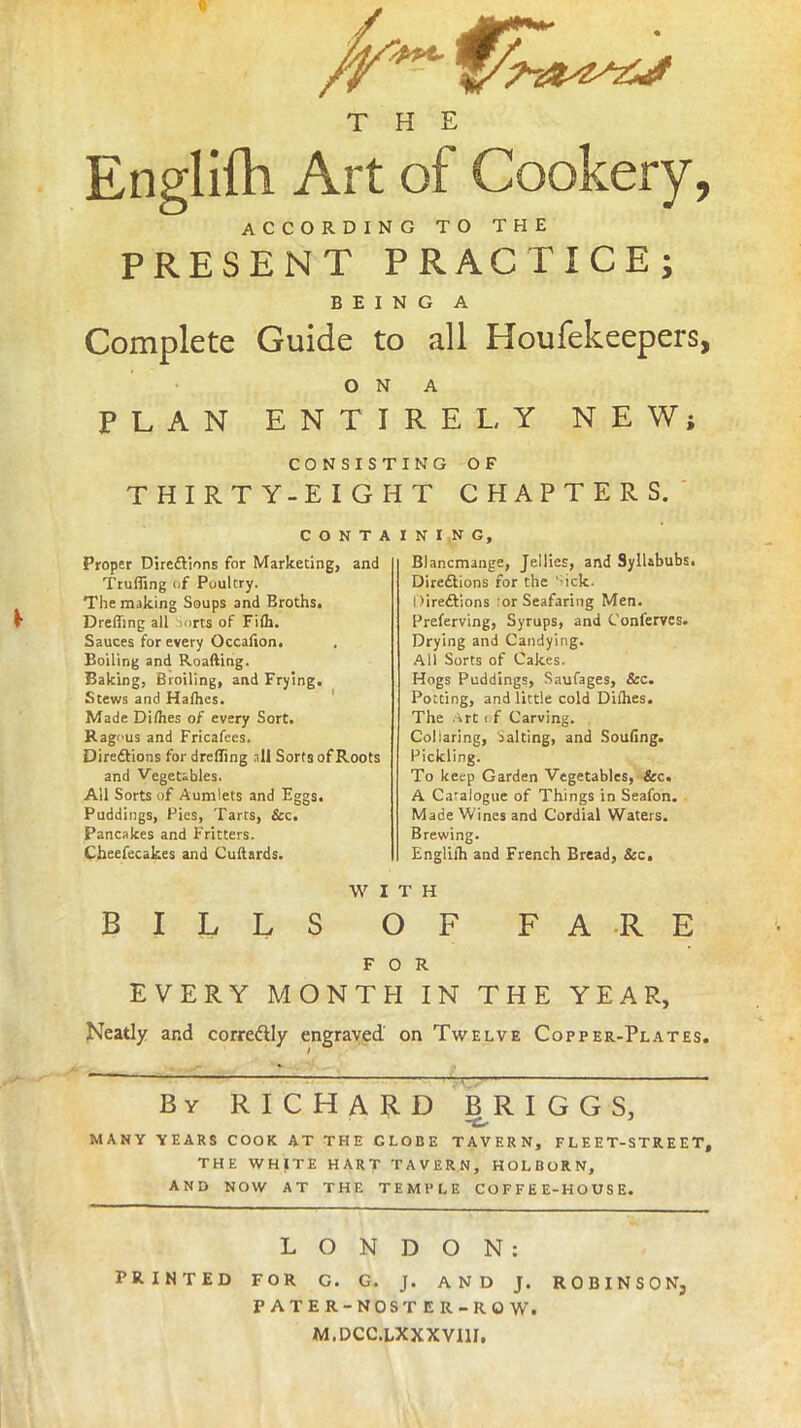 THE Englifh Art of Cookery, ACCORDING TO THE PRESENT PRACTICE; BEING A Complete Guide to all Houfekeepers, ON A PLAN ENTIRELY NEW; CONSISTING OF THIRTY-EIGHT CHAPTERS. C O N T A Proper Direftions for Marketing, and Truffing of Poultry. The making Soups and Broths. Dreffmg all :>orts of Filh. Sauces for every Occafion. Boiling and Roafting. Baking, Broiling, and Frying. Stews and Hafhes. Made Dilhes of every Sort. Ragi'us and Fricafees. Diredtions for drefling all Sorts of Roots and Vegetables. All Sorts of Aumlets and Eggs. Puddings, Pies, Tarts, &c. Pancakes and Fritters. Cheefecakes and Cuftards. I N I N G, Blancmange, Jellies, and Syllabubs. Diredtions for the ‘ ick. Direftions or Seafaring Men. Preferving, Syrups, and Conferves. Drying and Candying. All Sorts of Cakes. Hogs Puddings, Saufages, &c. Potcing, and little cold Dilhes. The Art t;f Carving. Collaring, salting, and Soufing. Pickling. To keep Garden Vegetables, &c. A Catalogue of Things in Seafon. Made Wines and Cordial Waters. Brewing. Engliih and French Bread, &c. W I T H BILLS OF FARE FOR EVERY MONTH IN THE YEAR, Neatly and corre&ly engraved on Twelve Copper-Plates. By RICHARD BRIGGS, MANY YEARS COOK AT THE GLOBE TAVERN, FLEET-STREET, THE WHITE HART TAVERN, HOLBORN, AND NOW AT THE TEMPLE COFFEE-HOUSE. LONDON: PRINTED FOR G. G. J. AND J. ROBINSON, PATER-NOS TER -ROW. M.DCC.LXXXVI1J.