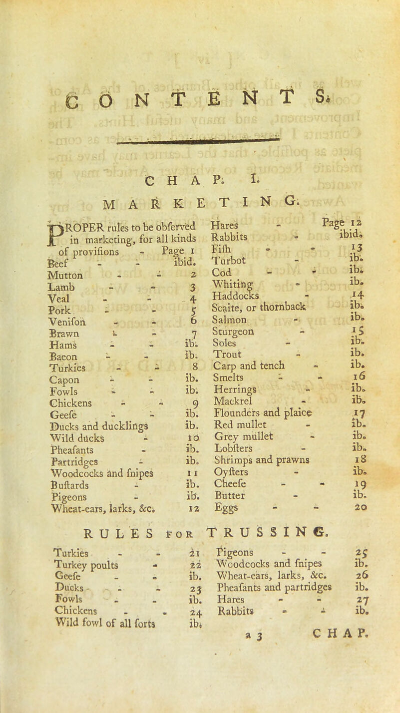 CHAP. I. marketing. P' ROPER rules to be obferved in marketing, for all kinds of provilions - Page i Beef - - ibid. Mutton - 2 Lamb 3 Veal - - 4 Pork - 5 Venifon 6 Brawn v. - _ “] Hams - - ib. Baeon - - ib. Turkies - - _ 8 Capon - - ib. Fowls - - ib. Chickens - » 9 Geefe - - ib. Ducks and ducklings ib. Wild docks i to Pheafants - ib. Partridges - ib. Woodcocks and fnipes 11 Buftards - ib. Pigeons - ib. Wheat-ears, larks, &Ci i z Hares Rabbits Filb Turbot Cod Whiting Haddocks Scaite, or thornback Salmon Sturgeon Soles Trout Carp and tench Smelts - Herrings Mackrel Flounders and plaice Red mullet Grey mullet Lobfters Shrimps and prawns Oyfters Cheefe Butter Eggs Page J2 ibid® 13 ib. ib. ib. 14 ib. ib. 15 ib. ib. ib. - 16 ib. ib. ib. ib. ib. iS ib. • Z 20 RULES for TRUSSING. Turkies Turkey poults Geefe Ducks . Fowls Chickens Wild fowl of all forts 21 22 ib. n ib. 24 ibi Pigeons Woodcocks and fnipes Wheat-ears, larks, &c. Pheafants and partridges Hares Rabbits - - a 3 Is. 26 ib. *7 ib. CHAP,
