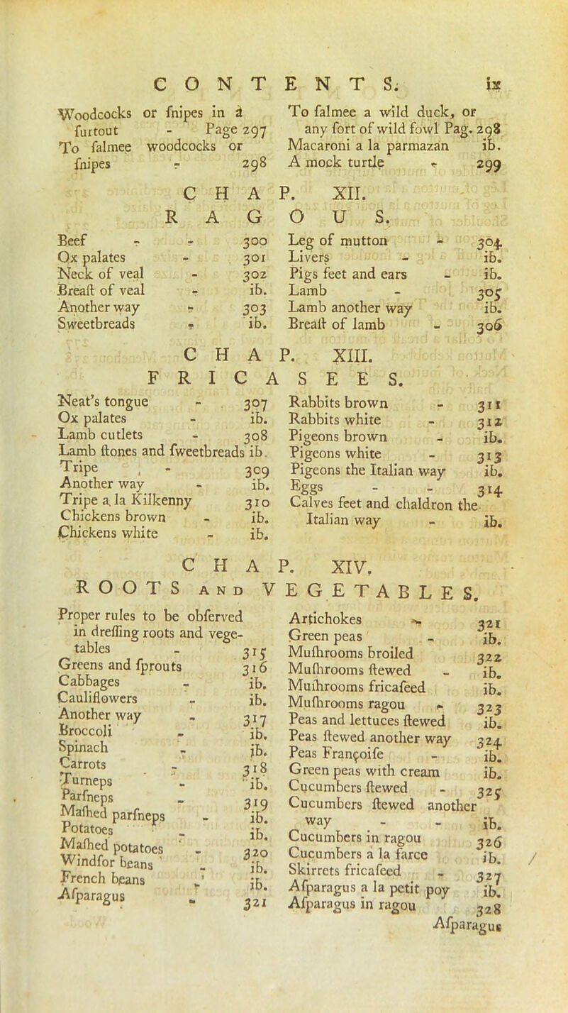 Woodcocks or fnipes in & furtout - Page 297 To falmee woodcocks or fnipes - 298 To falmee a wild duck, or any fort of wild fowl Pag. 298 Macaroni a la parmazan ib. A mock turtle * 299 c H A P. XII. R A G O U S. Beef - r 300 Leg of mutton 3°4 Ox palates 3°i Livers ib. Neck of veal 302 Pigs feet and ears ib. Breaft of veal ib. Lamb 303 Another way - 303 Lamb another way ib. Sweetbreads ■? ib. Breaft of lamb 30S c H A P. XIII. F R I C A S E E S. 3°7 ib. Neat’s tongue Ox palates Lamb cutlets - 308 Lamb ftones and fweetbreads ib Tripe , - 309 Another way - ib. Tripe a. la Kilkenny 31 o Chickens brown - ib. Chickens white - ib. Rabbits brown Rabbits white Pigeons brown Pigeons white Pigeons the Italian way Eggs Calves feet and chaldron the Italian way - ib. 31* 31Z ib. 3l3 ib. 3H CHAP. XIV, ROOTS and VEGETABLES. Proper rules to be obferved in d refling roots and vege- tables Greens and fprouts Cabbages Cauliflowers Another way Broccoli Spinach Carrots vTurneps Parfneps Mafhed parfneps Potatoes . Mafhed potatoes Windfor beans ' French beans r’ Afparagus _ Artichokes Green peas 3x5 Mufhrooms broiled 316 Mufhrooms ftewed ib. Mufhrooms fricafeed ib. Mufhrooms ragou . 3.17 Peas and lettuces ftewed ib. Peas ftewed another way jb. Peas Fran^oife 318 Green peas with cream ib. Cucumbers ftewed 319 Cucumbers ftewed another ib. way ib. Cucumbers in ragou 3 20 Cucumbers a la farce ib. Skirrets fricafeed ib. Afparagus a la petit poy 321 Afparagus in ragou 321 ib. 322 ib. ib. 323 ib. 3?4 ib. ib. 323 ib. 326 ib. 328 / Afparagus