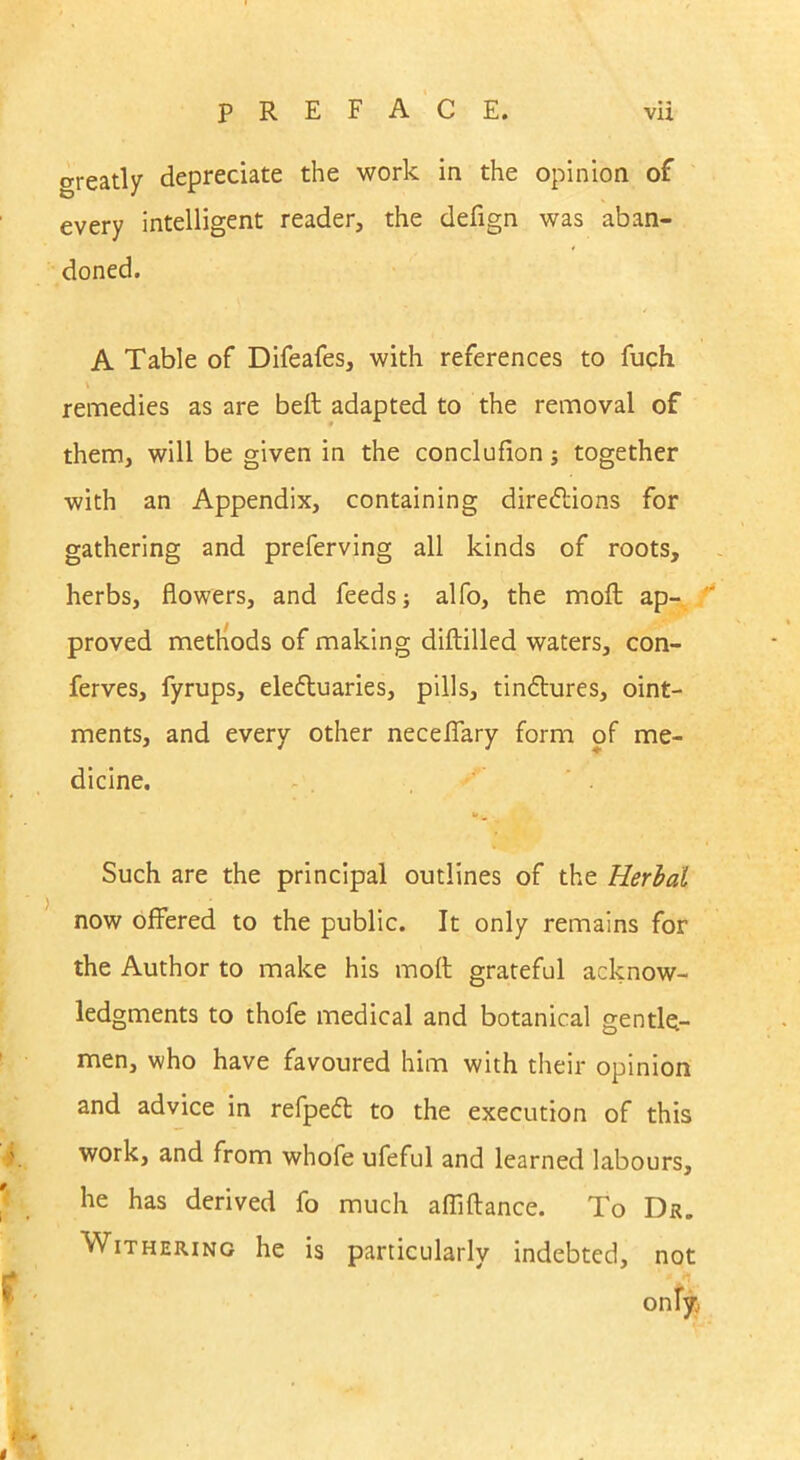 o-reatly depreciate the work in the opinion of every intelligent reader, the defign was aban- doned. A Table of Difeafes, with references to fuch remedies as are belt adapted to the removal of them, will be given in the conclufion; together with an Appendix, containing directions for gathering and preferving all kinds of roots, herbs, flowers, and feeds; alfo, the molt ap- proved methods of making diltilled waters, con- ferves, fyrups, electuaries, pills, tinCtures, oint- ments, and every other neceflary form of me- dicine. Such are the principal outlines of the Herbal now offered to the public. It only remains for the Author to make his molt grateful acknow- ledgments to thofe medical and botanical gentle- men, who have favoured him with their opinion and advice in refpeCt to the execution of this work, and from whofe ufeful and learned labours, he has derived fo much afliftance. To Dr. Withering he is particularly indebted, not only, t -