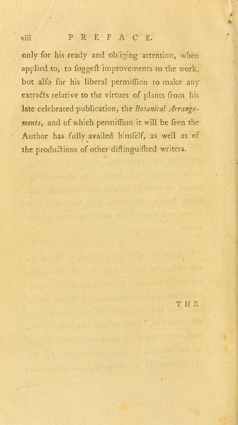 1 viii PREFACE. only for his ready and obliging attention, when applied to, to fugged: improvements to the work, but alfo for his liberal permiflion to make any extra&s relative to the virtues of plants from his late celebrated publication, the Botanical Arrange- ments, and of which permiflion it will be feen the Author has fully availed himfelf, as. well as of the productions of other diftinguifhed writers. THE I