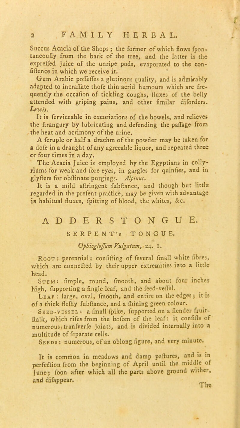 Succus Acacia of the Shops; the former of which flows fpon- taneoufly from the bark of the tree, and the latter is the exprefled juice of the unripe pods, evaporated to the con- fidence in which we receive it. Gum Arabic poflefles a glutinous quality, and is admirably adapted to incraflate thofe thin acrid humours which are fre- quently the occafion of tickling coughs, fluxes of the belly attended with griping pains> and other fimilar diforders. Lenx-is. It is ferviceable in excoriations of the bowels, and relieves the ftrangury by lubricating and defending the paflage from the heat and acrimony of the urine. A fcruple or half a drachm of the powder may be taken for a dofe in a draught of any agreeable liquor, and repeated three or four times in a day. The Acacia Juice is employed by the Egyptians in colly- riums for weak and fore eyes, in gargles for quinfies, and in glyders for obftinate purgings. Alpinus. It is a mild aftringent fubftance, and though but little regarded in the prefent practice, may be given with advantage in habitual fluxes, {pitting of blood, the whites, &c. ADDERSTONGUE. SERPENT’S TONGUE. Ophioglojfum Vulgatum, 24. I. Root : perennial: confiding of feveral fmall white fibres, which are conne&ed by their upper extremities into a little head. Stem: Ample, round, fmooth, and about four inches high, fupporting a Angle leaf, and the fieed-veflel. Leaf: large, oval, fmooth, and entire on the edges; it is of a thick flelhy fubdance, and a Ihining green colour. Seed-vessel : a fmall fpike, fupported on a (lender fruit- ftalk, which rifes from the befom of the leaf: it confids of numerousi.tranfverfe joints, and is divided internally into a multitude of feparate cells. Seeds : numerous, of an oblong figure, and very minute. It is common in meadows and damp padures, and is in perfeftion from the beginning of April until the middle of June; foon after which all the parts above ground wither, and difappear.