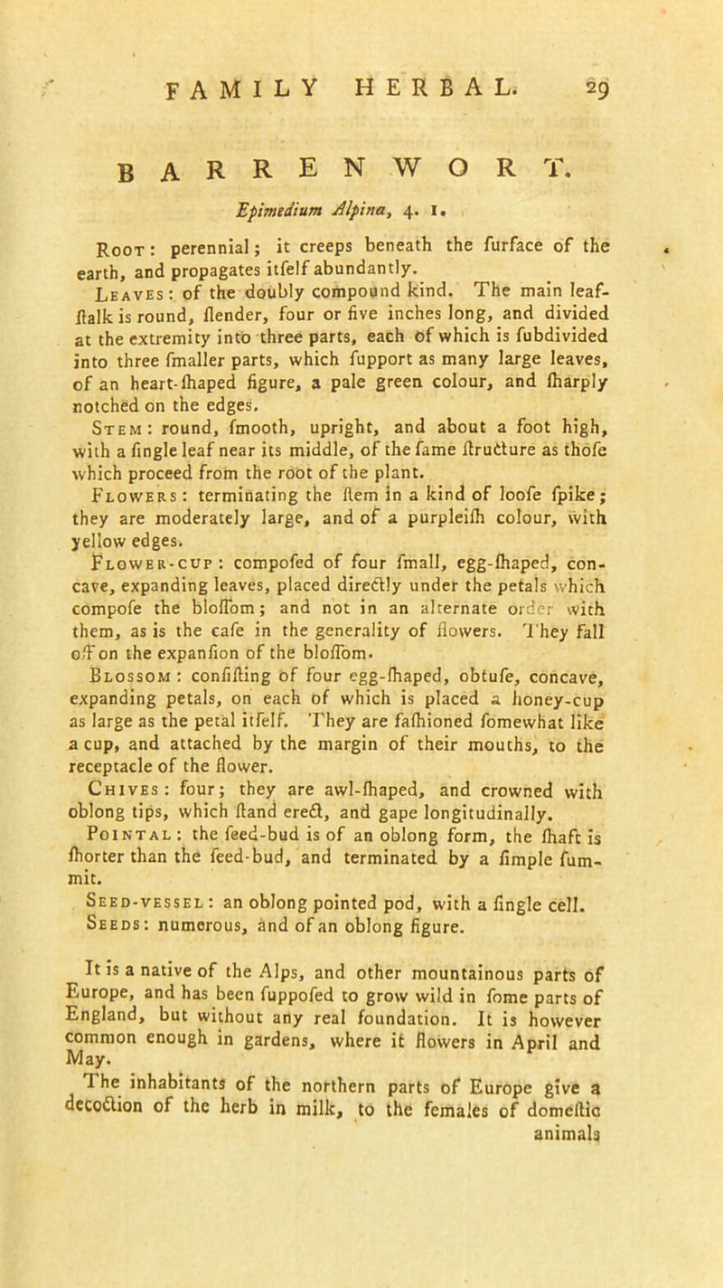 BARREN.WORT. Epimedium Alpina, 4. 1. Root : perennial; it creeps beneath the furface of the earth, and propagates itfelf abundantly. Leaves: of the doubly compound kind. The main leaf- ftalk is round, {lender, four or five inches long, and divided at the extremity into three parts, each of which is fubdivided into three fmaller parts, which fupport as many large leaves, of an heart-lhaped figure, a pale green colour, and lharply notched on the edges. Stem: round, fmooth, upright, and about a foot high, with a fingle leaf near its middle, of the fame flrudure as thofe which proceed from the root of the plant. Flowers : terminating the Hem in a kind of loofe fpike; they are moderately large, and of a purpleifh colour, with yellow edges. Flower-cup: compofed of four fmall, egg-{haped, con- cave, expanding leaves, placed diredly under the petals which compofe the blofiom; and not in an alternate order with them, as is the cafe in the generality of flowers. They fall o/Fon the expanfion of the blofiom. Blossom : confifting of four egg-lhaped, obtufe, concave, expanding petals, on each of which is placed a honey-cup as large as the petal itfelf. They are fafhioned fomewhat like: a cup, and attached by the margin of their mouths, to the receptacle of the flower. Chives: four; they are awl-fhaped, and crowned with oblong tips, which ftand eredl, and gape longitudinally. Pointal: the feed-bud is of an oblong form, the fhaft is fliorter than the feed-bud, and terminated by a Ample fum- mit. Seed-vessel : an oblong pointed pod, with a fingle cell. Seeds: numerous, and of an oblong figure. It is a native of the Alps, and other mountainous parts of Europe, and has been fuppofed to grow wild in fome parts of England, but without any real foundation. It is however common enough in gardens, where it flowers in April and May. I he inhabitants of the northern parts of Europe give a deco&ion of the herb in milk, to the females of domeftic animals