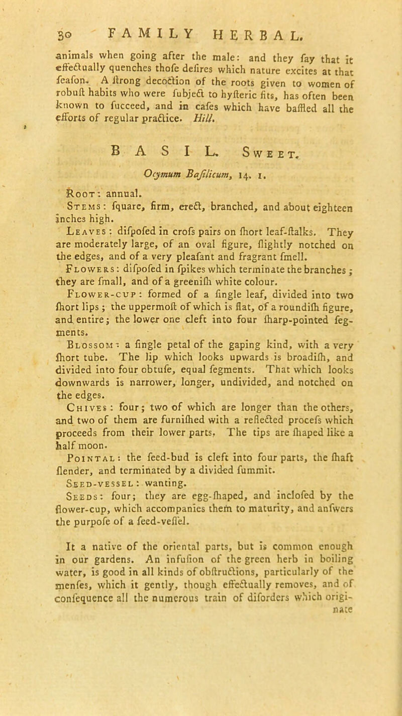 animals when going after the male: and they fay that it efteftually quenches thofe deJires which nature excites at that feafon. A itrong decotition of the roots given to women of robuft habits who were fubjeft to hyfteric fits, has often been known to fucceed, and in cafes which have baffled all the efforts of regular practice. Hill. B A S I L. Sweet. Ocymum Bajilicum, 14. 1. Root: annual. Stems: fquare, firm, eredt, branched, and about eighteen inches high. Leaves : difpofed in crofs pairs on fhort leaf-ftalks. They are moderately large, of an oval figure, flightly notched on the edges, and of a very pleafant and fragrant fmell. Flowers : difpofed in fpikes which terminate the branches; they are fmall, and of a greenifh white colour. Flower-cup: formed of a fingle leaf, divided into two fhort lips; the uppermoft of which is flat, of a roundifh figure, and entire; the lower one cleft into four fharp-pointed feg- xnents. Blossom' a fingle petal of the gaping kind, with a very fhort tube. The lip which looks upwards is broadifh, and divided into four obtufe, equal fegments. That which looks downwards is narrower, longer, undivided, and notched on the edges. Chives: four; two of which are longer than the others, and two of them are furnifhed with a reflected procefs which proceeds from their lower parts. The tips are fhaped like a half moon. Pointal: the feed-bud is cleft into four parts, the fhaft Bender, and terminated by a divided fummit. Seed-vessel: wanting. Seeds: four; they are egg-fhaped, and indofed by the flower-cup, which accompanies them to maturity, and anfwers the purpofe of a feed-veflel. It a native of the oriental parts, but is common enough in our gardens. An infuiion of the green herb in boiling water, is good in all kinds of obftruftions, particularly of the snenfes, which it gently, though effediually removes, and of conlequence all the numerous train of diforders which origi- nate