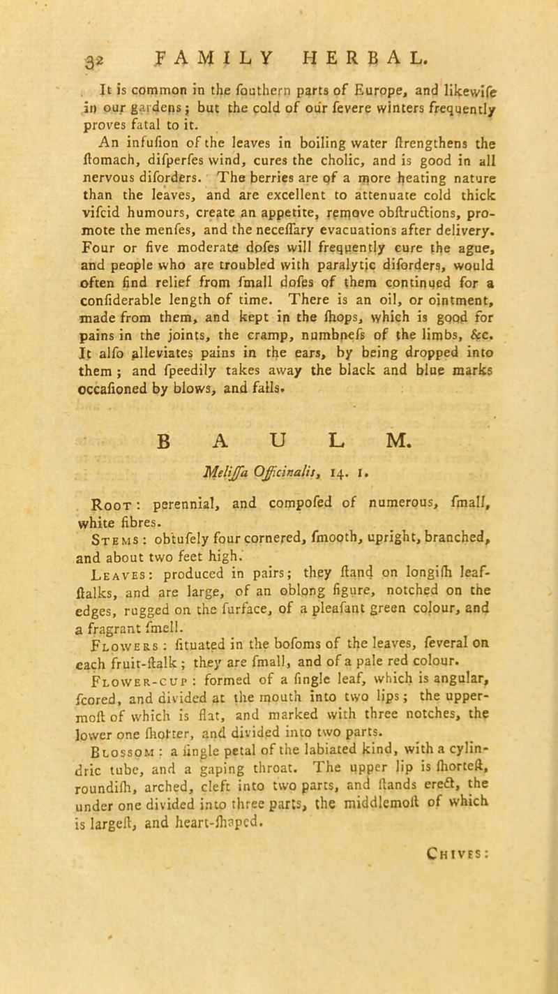 It is common in the fouthern parts of Europe, and likewife in our gardens ; but the cold of our fevere winters frequently proves fatal to it. An infufion of the leaves in boiling water Arengthens the flomach, difperfes wind, cures the cholic, and is good in all nervous diforders. The berries are of a more heating nature than the leaves, and are excellent to attenuate cold thick vifeid humours, create an appetite, rerpove obftrudtions, pro- mote the menfes, and the neceffary evacuations after delivery. Four or five moderate dofes will frequently cure the ague, and people who are troubled with paralytic diforders, would often find relief from fmall dofes of them continued for a confiderable length of time. There is an oil, or ointment, made from them, and kept in the fhops, which is good for pains in the joints, the cramp, numbpefs of the limbs, &c. It alfo alleviates pains in the ears, by being dropped into them ; and fpeedily takes away the black and blue marks occafioned by blows, and falls. B A U L M. Meliffia Officinalis, 14. I. Root : perennial, and compofed of numerous, fmall, white fibres. Stems : ob'tufely four cornered, fmooth, upright, branched, and about two feet high. Leaves: produced in pairs; they Hand on Iongifh leaf- flalks, and are large, of an oblong figure, notched on the edges, rugged on the furface, of a pleafant green colour, and a fragrant fmell. Flowers : fituated in the bofoms of the leaves, feveral on each fruit-ftalk ; they are fmall, and of a pale red colour. Flower-cur : formed of a fingle leaf, which is angular, fcored, and divided at the mouth into two lips; the upper- moft of which is flat, and marked with three notches, the lower one {hotter, and divided into two parts. Blossom : a fingle petal of the labiated kind, with a cylin- dric tube, and a gaping throat. The upper lip is fhorteft, roundifh, arched, cleft into two parts, and Hands ereft, the under one divided into three parts, the middlemolt of which is largefl, and hearc-flinpcd.