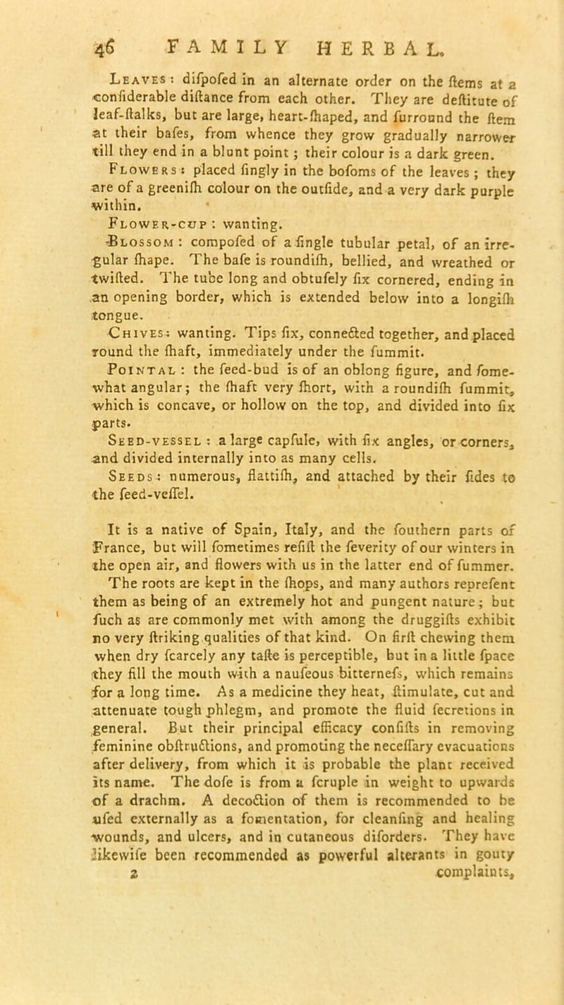 Leaves : difpofed in an alternate order on the (lems at a confiderable diftance from each other. Tliey are deftitute of leaf-ftalks, but are large, heart-fhaped, and furronnd the item at their bafes, from whence they grow gradually narrower till they end in a blunt point; their colour is a dark green. Flowers s placed fingly in the bofoms of the leaves; they are of a greeniih colour on the outfide, and a very dark purple within. Flower-cup: wanting. -Blossom: compofed of a Angle tubular petal, of an irre- gular fhape. The bafe is roundiih, bellied, and wreathed or twilled. The tube long and obtufely fix cornered, ending in an opening border, which is extended below into a longiih tongue. Chives-: wanting. Tips fix, connected together, and placed round the ihaft, immediately under the fummit. Pointal : the feed-bud is of an oblong figure, and fome- what angular; the (haft very ihort, with a roundifh fummir, which is concave, or hollow on the top, and divided into fix parts. Seed-vessel: a large capfule, with fix angles, or corners, and divided internally into as many cells. Seeds^ numerous, flattilh, and attached by their fides to the feed-velTel. It is a native of Spain, Italy, and the fouthern parts of France, but will fometimes refill the feverity of our winters in the open air, and flowers with us in the latter end of fummer. The roots are kept in the (hops, and many authors reprefent them as being of an extremely hot and pungent nature; but fuch as are commonly met with among the druggifts exhibit no very linking qualities of that kind. On firil chewing them when dry fcarcely any tafte is perceptible, but in a little fpace they fill the mouth with a naufeous bitternefs, which remains for a long time. As a medicine they heat, flimulate, cut and attenuate tough phlegm, and promote the fluid fecretions in general. But their principal efficacy confifts in removing feminine obflru&ions, and promoting the neceflary evacuations after delivery, from which it is probable the plane received its name. The dofe is from a fcruple in weight to upwards of a drachm. A decottion of them is recommended to be ufed externally as a fomentation, for cleanfing and healing wounds, and ulcers, and in cutaneous diforders. They have likewife been recommended as powerful alterants in gouty 2 complaints.