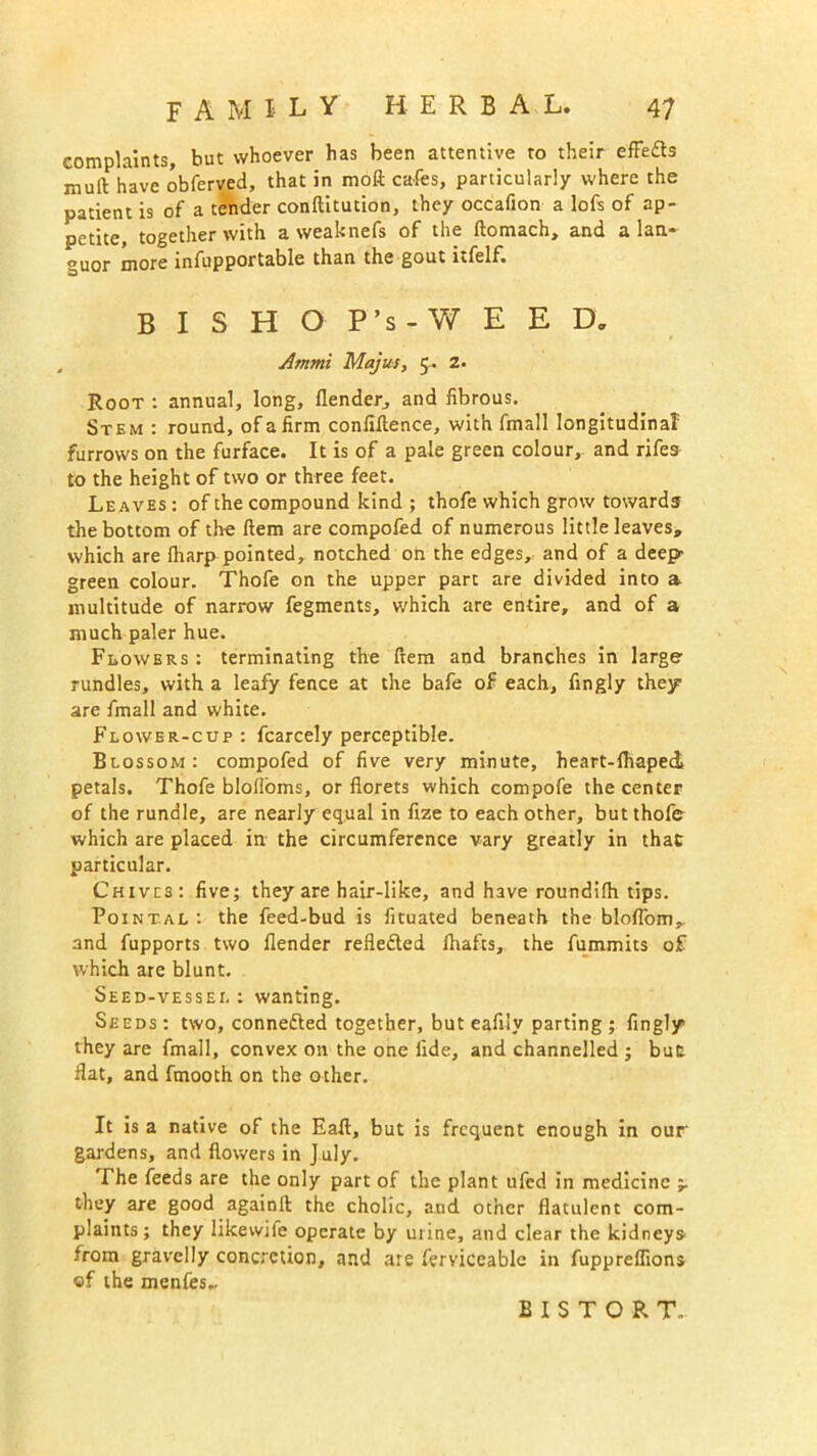 complaints, but whoever has been attentive to their efFe&s mull have obferved, that in moft cafes, particularly where the patient is of a tender conllitution, they occafion a lofs of ap- petite, together with a weaknefs of the llomach, and a lan- guor more infupportable than the gout Lfelf. BISHOP’s -WEED* Ammi Majus, 5. z. Root : annual, long, (lender, and fibrous. Stem : round, of a firm confiftence, with fmall longitudinal furrows on the furface. It is of a pale green colour, and rifes to the height of two or three feet. Leaves : of the compound kind ; thofe which grow towards the bottom of the ftem are compofed of numerous little leaves, which are (harp pointed, notched on the edges, and of a deep green colour. Thofe on the upper part are divided into a multitude of narrow fegments, which are entire, and of a much paler hue. Flowers: terminating the ftem and branches in large rundles, with a leafy fence at the bafe of each, fingly they are fmall and white. Flower-cup : fcarcely perceptible. Blossom: compofed of five very minute, heart-draped petals. Thofe blolfoms, or florets which compofe the center of the rundle, are nearly equal in fize to each other, butthofer which are placed in the circumference vary greatly in that particular. Chives: five; they are hair-like, and have roundifh tips. Pointal : the feed-bud is fituated beneath the bloflomr and fupports two (lender reflected (hafts, the fummits of which are blunt. Seed-vessel : wanting. Seeds : two, connedled together, but eafily parting ; fingly1 they are fmall, convex on the one fide, and channelled ; but: flat, and fmooth on the other. It is a native of the Eafl, but is frequent enough in our gardens, and flowers in J uly. The feeds are the only part of the plant ufed in medicine they are good againll the cholic, and other flatulent com- plaints; they likewjfe operate by urine, and clear the kidneys from gravelly concretion, and are ferviccablc in fuppreffions of the menfes.. BISTORT..