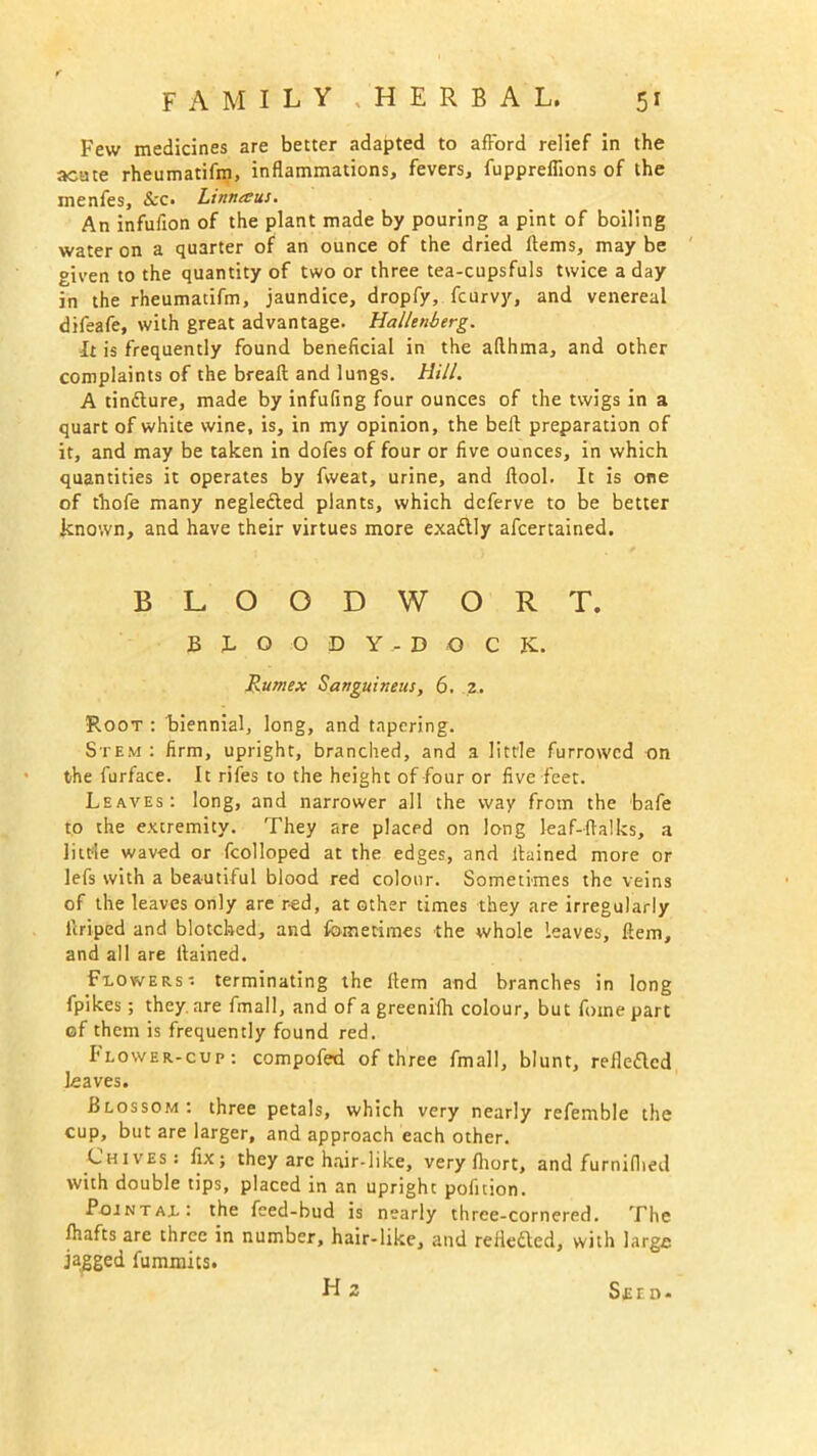 Few medicines are better adapted to afford relief in the acute rheumatifm, inflammations, fevers, fuppreflions of the inenfes, &c. Linnaus. An infufion of the plant made by pouring a pint of boiling water on a quarter of an ounce of the dried Hems, may be given to the quantity of two or three tea-cupsfuls twice a day in the rheumatifm, jaundice, dropfy, fcurvy, and venereal difeafe, with great advantage. Hallenberg. It is frequently found beneficial in the aflhma, and other complaints of the breaft and lungs. Hill. A tintture, made by infufing four ounces of the twigs in a quart of white wine, is, in my opinion, the bell preparation of it, and may be taken in dofes of four or five ounces, in which quantities it operates by fweat, urine, and llool. It is one of thofe many negledled plants, which deferve to be better known, and have their virtues more exadlly afcertained. BLOODWORT. BJ.OODY.-DO C K. Rumex Sanguineus, 6. 2. Root : biennial, long, and tapering. Stem : firm, upright, branched, and a little furrowed on the furface. It rifes to the height of four or five feet. Leaves: long, and narrower all the way from the bafe to the extremity. They are placed on long leaf-ffalks, a little waved or fcolloped at the edges, and llained more or lefs with a beautiful blood red colour. Sometimes the veins of the leaves only are red, at other times they are irregularly llriped and blotched, and fbmetimes the whole leaves, Hem, and all are llained. Flowers- terminating the Hem and branches in long fpikes; they, are fmall, and of a greenilh colour, but foinepart of them is frequently found red. Flower-cup: compofed of three fmall, blunt, refle&cd leaves. Blossom: three petals, which very nearly refemble the cup, but are larger, and approach each other. Chives: fix; they arc hair-like, very fliort, and furniflied with double tips, placed in an upright pofition. Pointal: the feed-bud is nearly three-cornered. The fliafts are three in number, hair-like, and relieved, with large jagged fummits. Hz Seed-