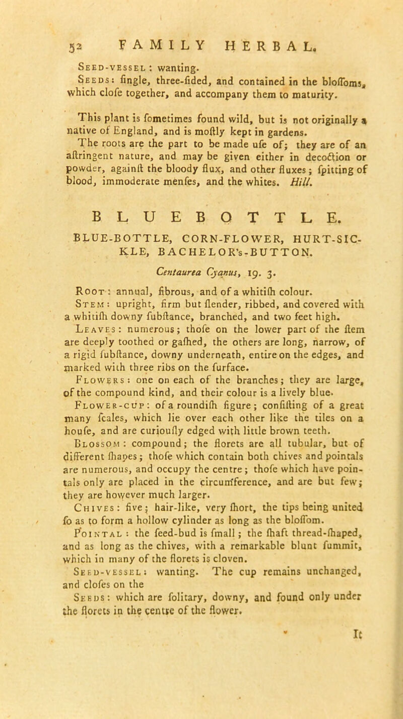 Seed-vessel : wanting. Seeds: Angle, three-lided, and contained in the blo/Toms, which clofe together, and accompany them to maturity. This plant is fometimes found wild, but is not originally a native of England, and is moftly kept in gardens. The roots are the part to be made ufe of; they are of an aftringent nature, and may be given either in decodtion or powder, againft the bloody flux, and other fluxes; fpitting of blood, immoderate menfes, and the whites. Hill. BLUEBOTTLE. BLUE-BOTTLE, CORN-FLOWER, HURT-SIC- KLE, BACHELOR’s-BUTTON. Ceutaurea Cyanus, 19. 3. Root : annual, fibrous, and of a whitilh colour. Stem : upright, firm but flender, ribbed, and covered with a whitilh downy fubftance, branched, and two feet high. Leaves: numerous; thofe on the lower part of the flem are deeply toothed or galhed, the others are long, narrow, of a rigid fubftance, downy underneath, entire on the edges, and marked with three ribs on the furface. Flowers: one on each of the branches; they are large, of the compound kind, and their colour is a lively blue. Flower-cup: of a roundilh figure; confining of a great many fcales, which lie over each other like the tiles on a houfe, and are curioufly edged with little brown teeth. Blossom: compound; the florets are all tubular, but of different lhapes; thofe which contain both chives and pointals are numerous, and occupy the centre; thofe which have poin- tals only are placed in the circum'ference, and are but few; they are however much larger. Chives: five; hair-like, very Ihort, the tips being united fo as to form a hollow cylinder as long as the blolfom. I^ointal : the feed-bud is fmall; the Ihaft thread-lhaped, and as long as the chives, with a remarkable blunt fummit, which in many of the florets is cloven. Seed-vessel: wanting. The cup remains unchanged, and clofes on the Seeds: which are folitary, downy, and found only under the florets in the centre of the flower.
