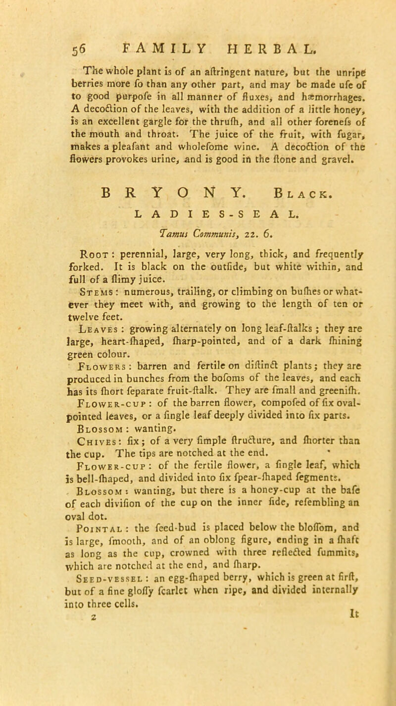 The whole plant is of an aftringent nature, but the unripe berries more fo than any other part, and may be made ufe of to good purpofe in all manner of fluxes, and haemorrhages. A decodlion of the leaves, with the addition of a little honey, is an excellent gargle for the thrulh, and all other forenefs of the mouth and throat. The juice of the fruit, with fugar, makes a pleafant and wholefome wine. A deco&ion of the flowers provokes urine, and is good in the flone and gravel. BRYONY. Black. LADIES- SEAL. Tamus Communis, 22. 6. Root: perennial, large, very long, thick, and frequently forked. It is black on the outfide, but white within, and full of a flimy juice. Stems: numerous, trailing, or climbing on bufhes or what- ever they meet with, and growing to the length of ten or twelve feet. Leaves : growing alternately on long leaf-flalks ; they are large, heart-lhaped, fharp-pointed, and of a dark fhining green colour. Plowees: barren and fertile on diftinft plants; they are produced in bunches from the bofoms of the leaves, and each has its fhort feparate fruit-ftalk. They are fmall and greenilh. Flower-cup: of the barren flower, com pofed of fix oval- pointed leaves, or a fingle leaf deeply divided into fix parts. Blossom: wanting. Chives: fix; of a very fimple ftru&ure, and ihorter than the cup. The tips are notched at the end. Flower-cup: of the fertile flower, a fingle leaf, which is bell-lhaped, and divided into fix fpear-lhaped fegments. Blossom: wanting, but there is a honey-cup at the bafe of each divifion of the cup on the inner fide, refembling an oval dot. Pointal: the feed-bud is placed below the bloflom, and is large, fmooth, and of an oblong figure, ending in a lhaft as long as the cup, crowned with three refle&ed fummits, which are notched at the end, and lharp. Seed-vessel: an egg-lhaped berry, which is green at firft, but of a fine glofly fcarlet when ripe, and divided internally into three cells. z