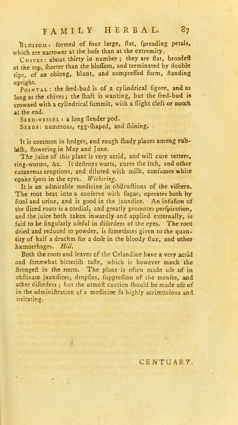 Blossom: formed of four large, flat, fpreading petals, which are narrower at the bafe than at the extremity. Chives: about thirty in number; they are flat, broadeft at the top, fhorter than the bloflom, and terminated by double tips, of an oblong, blunt, and comprefled form. Handing upright. Pointal: the feed-bud is of a cylindrical figure, and as long as the chives; the (haft is wanting, but the feed-bud is crowned with a cylindrical fummit, with a flight cleft or notch at the end. Seed-vessel : a long (lender pod. Seeds: numerous, egg-fhaped, and fhining. <• Tt is common in hedges, and rough fhady places among rub- bifh, flowering in May and June. The juice of this plant is very acrid, and will cure tetters, ring-worms, Sec. It deltroys warts, cures the itch, and other cutaneous eruptions, and diluted with milk, confumes white opake fpots in the eyes. Withering. It is an admirable medicine in obflruftions of the vifeera. The root beat into a conferve with fugar, operates both by ftool and urine, and is good in the jaundice. An infufion of the fiiced roots is a cordial, and greatly promotes perfpiration, and the juice both taken inwardly and applied externally, is Paid to be Angularly ufeful in diforders of the eyes. The root dried and reduced to powder, is fometimes given to the quan- tity of half a drachm for a dofe in the bloody flux, and other haemorrhages. Hill. Both the roots and leaves of the Celandine have a very acrid and fomewhat bitterifh tafte, which is however much the ftrongeft in the roots. The plant is often made ufe of in obflinate jaundices, dropfies, fuppreflion of the menfes, and other diforders ; but the utmoft caution fhould be made ufe of in the adminiftration of a medicine fo highly acrimonious and irritating. CENT U ARY.