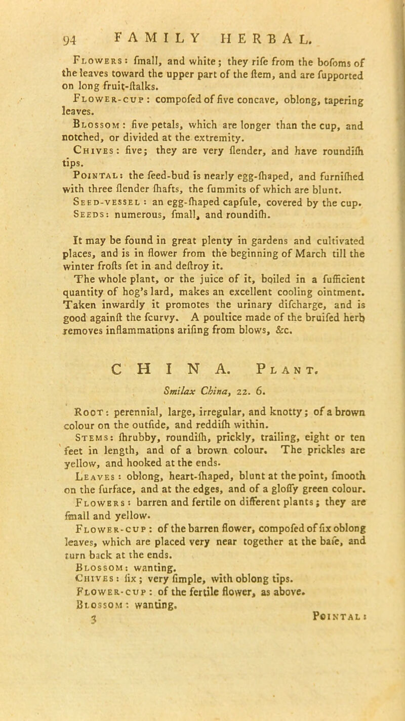 Flowers: fmall, and white; they rife from the bofoms of the leaves toward the upper part of the Hem, and are fupported on long fruit-ftalks. Flower-cup: compofed of five concave, oblong, tapering leaves. Blossom: five petals, which are longer than the cup, and notched, or divided at the extremity. Chives: five; they are very {lender, and have roundifh tips. Pointal: the feed-bud is nearly egg-{haped, and furnifhed with three {lender {hafts, the fummits of which are blunt. Seed-vessel : an egg-fhaped capfule, covered by the cup. Seeds: numerous, fmall, and roundifh. It may be found in great plenty in gardens and cultivated places, and is in flower from the beginning of March till the winter frofts fet in and deftroy it. The whole plant, or the juice of it, boiled in a fufficient quantity of hog’s lard, makes an excellent cooling ointment. Taken inwardly it promotes the urinary difcharge, and is good againft the fcurvy. A poultice made of the bruifed her!) removes inflammations arifing from blows, &c. CHINA. Plant. Smilax China, 22. 6. Root: perennial, large, irregular, and knotty; of a brown colour on the outfide, and reddilh within. Stems: Ihrubby, roundifli, prickly, trailing, eight or ten feet in length, and of a brown colour. The prickles are yellow, and hooked at the ends. Leaves: oblong, heart-lhaped, blunt at the point, fmooth on the furface, and at the edges, and of a glofly green colour. Flowers: barren and fertile on different plants; they are finall and yellow. Flower-cup: of the barren flower, compofed of fix oblong leaves, which are placed very near together at the bate, and turn back at the ends. Blossom: wanting. Chives : fix ; very Ample, with oblong tips. Flower-cup : of the fertile flower, as above. Blossom: wanting. 3 Pointal: