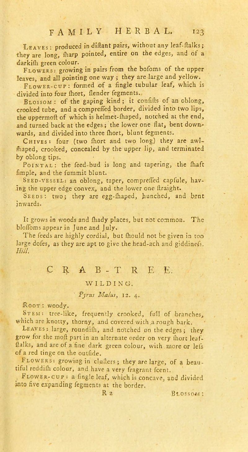 Leaves : produced in diflant pairs, without any leaf-ftalks; they are long, lharp pointed, entire on the edges, and of a darkidi green colour. Flowers: growing in pairs from the bofoms of the upper leaves, and all pointing one way ; they are large and yellow. Flower-cup: formed of a Angle tubular leaf, which is divided into four Ihort, flender fegments. Blossom : of the gaping kind ; it confifts of an oblong, crooked tube, and acomprelfed border, divided into two lips, the uppermoft of which is helmet-lhaped, notched at the end, and turned back at the edges; the lower one flat, bent dowm- wards, and divided into three Ihort, blunt fegments. Chives: four (two Ihort and two long) they are awl- fhaped, crooked, concealed by the upper lip, and terminated by oblong tips. Pointal: the feed-bud is long and tapering, the fhaft Ample, and the fummit blunt. Seed-vessel: an oblong, taper, comprefled capfule, hav- ing the upper edge convex, and the lower one ftraight. Seeds: two; they are egg-lhaped, hunched, and bent inwards. It grows in woods and (hady places, but not common. The blofloms appear in June and July. The feeds are highly cordial, but fhould not be given in too large dofes, as they are apt to give the head-ach and giddinefs. Hill. C R A B - T R E E. WILDING. Pjrits Malus, 12. 4. Root : woody. Stem: tree-like, frequently crooked, full of branches, which are knotty, thorny, and covered with a rough bark. Leaves: large, roundilh, and notched on the edges; they grow for the moll part in an alternate order on very Ihort leaf- flalks, and are of a fine dark green colour, with more or lei's of a red tinge on the outfide. Flowers: growing in clutters; they are large, of a beau- tiful reddilh colour, and have a very fragrant feent. Flower-cup : a Angle leaf, which is concave, and divided into five expanding fegments at the border.