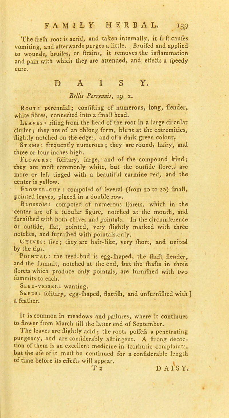 The frelh root is acrid, and taken internally, it firft caufes vomiting, and afterwards purges a little. Bruifed and applied to wounds, bruifes, or drains, it removes the inflammation and pain with which they are attended, and effedls a fpeedy cure. DAISY. Beilis Perrennis, ig. 2. Root : perennial; confiding of numerous, long, (lender, white fibres, connefted into a fmall head. Leaves : rifing from the head of the root in a large circular duller; they are of an oblong form, blunt at the extremities, (lightly notched on the edges, and of a dark green colour. Stems: frequently numerous; they are round, hairy, and three or four inches high. Flowers: folitary, large, and of the compound kind; they are mod commonly white, but the outfide florets are more or lefs tinged with a beautiful carmine red, and the center is yellow. Flower-cup : compofed of feveral (from 10 to 20) fmall, pointed leaves, placed in a double row. Blossom: compofed of numerous florets, which in the center are of a tubular figure, notched at the mouth, and furnilhed with both chives and pointals. In the circumference or outfide, flat, pointed, very (lightly marked with three notches, and furnilhed with pointals only. Chives: five; they are hair-like, very (hort, and united by the tips. Pointal: the feed-bud is egg-(haped, the (haft (lender, and the fummit, notched at the end, but the (hafts in thofe florets which produce only pointals, are furnilhed with two fummits to each. Seed-vessel: wanting. Seeds: folitary, egg-lhaped, flattilh, and unfurnifhed with] a feather. It is common in meadows and paftures, where it continues to flower from March till the latter end of September. The leaves are (lightly acid ; the roots poflefs a penetrating pungency, and are confiderably aflringent. A ftrong decoc- tion of them is an excellent medicine in fcorbutic complaints, but the ufe of it mull be continued for a confiderable length of time before its clfedls will appear. T 2 DAIS Y.
