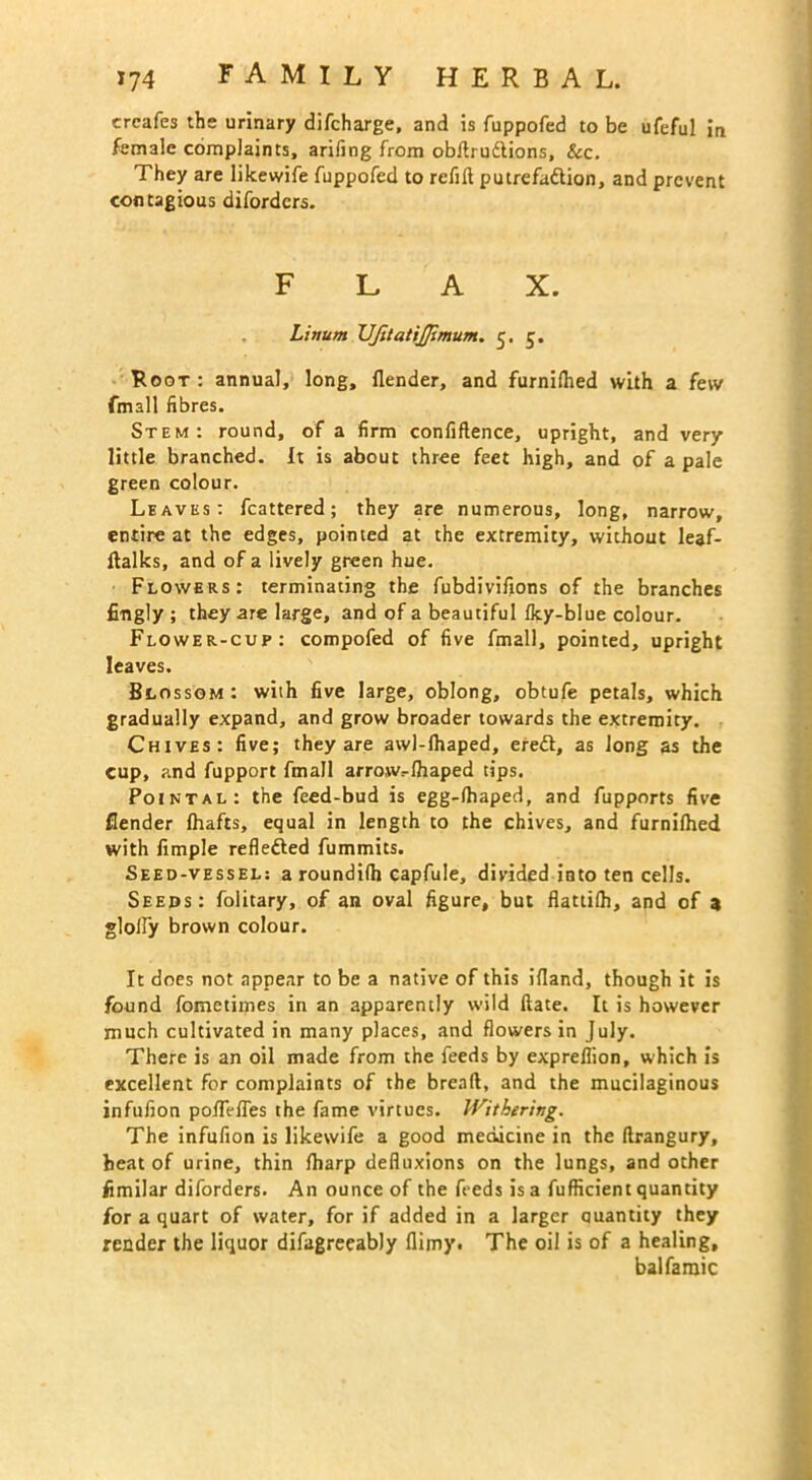crcafes the urinary difcharge, and is fuppofed to be ufeful in female complaints, arifing from obdrudions, &c. They are likewife fuppofed to refill putrefa&ion, and prevent contagious diforders. FLAX. Linum UJitatiJfimum. 5. 5. Root : annual, long, {lender, and furnilhed with a few fmall fibres. Stem: round, of a firm confiftence, upright, and very little branched. It is about three feet high, and of a pale green colour. Leaves: fcattered; they are numerous, long, narrow, entire at the edges, pointed at the extremity, without leaf- dalks, and of a lively green hue. Flowers: terminating the fubdivifions of the branches fingly ; they are large, and of a beautiful Iky-blue colour. Flower-cup: compofed of five fmall, pointed, upright leaves. Blossom: with five large, oblong, obtufe petals, which gradually expand, and grow broader towards the extremity. Chives: five; they are awl-lhaped, eredt, as Jong as the cup, and fupport fmall arrow.-lhaped tips. Pointal: the feed-bud is egg-(haped, and fupports five {lender {hafts, equal in length to the chives, and furnilhed with limple reflected fummits. Seed-vessel: a roundilh capfule, divided into ten cells. Seeds: folitary, of an oval figure, but flattilh, and of 3 glolfy brown colour. It does not appear to be a native of this ifland, though it is found fometimes in an apparently wild Hate. It is however much cultivated in many places, and flowers in July. There is an oil made from the feeds by expreflion, which is excellent for complaints of the bread, and the mucilaginous infufion pofTefles the fame virtues. Withering. The infufion is likewife a good medicine in the drangury, heat of urine, thin {harp defluxions on the lungs, and other fimilar diforders. An ounce of the feeds is a diffident quantity for a quart of water, for if added in a larger quantity they render the liquor difagreeably flimy. The oil is of a healing, balfamic