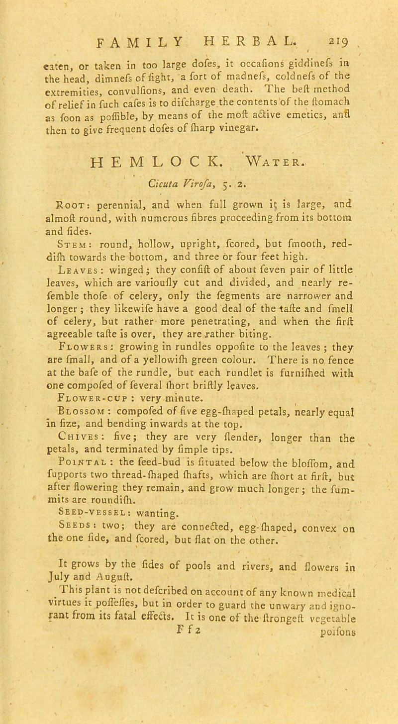eaten, or taken in too large doles, it occafions giddinefs in the head, dimnefs oflight, a fort of madnefs, coldnefs of the extremities, convulfions, and even death. The beft method of relief in fuch cafes is todifeharge the contents of the llomach as foon as poflible, by means of the moft adtive emetics, anfl then to give frequent doles of lharp vinegar. HEMLOCK. Water. Cicuta Virofa, 5. 2. Root: perennial, and when full grown it is large, and almoft round, with numerous fibres proceeding from its bottom and fides. Stem: round, hollow, upright, fcored, but fmooth, red- dilh towards the bottom, and three or four feet high. Leaves : winged; they confift of about feven pair of little leaves, which are varioully cut and divided, and nearly re- femble thofe of celery, only the fegments are narrower and longer; they likewife have a good deal of thetafte and fmell of celery, but rather more penetrating, and when the firft agreeable tafte is over, they are rather biting. Flowers: growing in rundles oppofite to the leaves; they are fmall, and of a yellovvilh green colour. There is no fence at the bafe of the rundle, but each rundlet is furnilhed with one compofed of feveral Ihort briftly leaves. Flower-cup: very minute. Blossom : compofed of five egg-lhaped petals, nearly equal in fize, and bending inwards at the top. Chives: five; they are very llender, longer than the petals, and terminated by limple tips. Pointal : the feed-bud is fuuated below the bloflom, and fupports two thread-lhaped (hafts, which are Ihort at firft, but after flowering they remain, and grow much longer; the fum- mits are roundilh. Seed-vessel: wanting. Seeds: two; they are connefted, egg-lhaped, convex on the one fide, and fcored, but flat on the other. It grows by the fides of pools and rivers, and flowers in July and Auguft. 1 his plant is not deferibed on account of any known medical virtues it poflefles, but in order to guard the unwary and igno- rant from its fatal efteCts. It is one of the llrongeft vegetable EH poifons