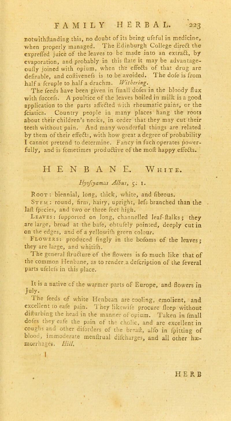 notwithftanding this, no doubt of its being ufeful in medicine, when properly managed. The Edinburgh College direfl the expreffed juice of the leaves to be made into an extraft, by evaporation, and probably in this (late it may be advantage- oufly joined with opium, when the effefls of that drug are defirable, and collivenefs is to be avoided. The dofe is from half a fcruple to half a drachm. Withering. The feeds have been given in fmall dofes in the bloody flux with fuccefs. A poultice of the leaves boiled in milk is a good application to the parts affe&ed with rheumatic pains, or the fciatica. Country people in many places hang the roots about their children’s necks, in order that they may cut their teeth without pain. And many wonderful things are related by them of their effefls, with how great a degree of probability I cannot pretend to determine. Fancy in fuch operates power- fully, and is fometimes productive of the moll happy effefls. HENBANE. White. , Byofcyamus Albus, 5; 1. Root: biennial, long, thick, white, and fibrous. Stem: round, firm, hairy, upright, lefs branched than the lait fpecies, and two or three feet high. Leaves: fupported on long, channelled leaf-(talks; they are large, broad at the bafe, obtufely pointed, deeply cut in on the edges, and of a yellowifh green colour. Flowers: produced fingly in the bofoms of the leaves; they are large, and whitifh. The general flruclure of the flowers is fo much like that of the common Henbane, as to render.a defcription of the feveral parts ufelefs in this place. It is a native cf the warmer parts of Europe, and flowers in July. I he feeds of white Henbean are cooling, emolient, and excellent to eafe pain. They likewife procure fleep without dilturbing the head in the manner of opium. Taken in fmall dofes they eafe the pain of th cholic, and are excellent in coughs ana other diforders of the bread, alfo in fpitting of blood, immoderate menllrual dif'charges, and all other hae- morrhages. Hill,