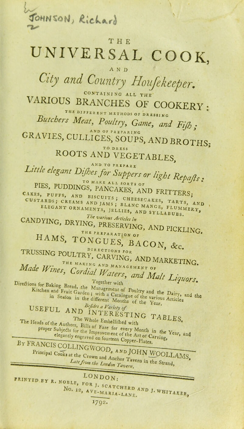 tfoHHSatJj £;cUrJ UNIVERSAL COOK, and Qty and Country Houjekeeper.. CONTAINING ALL THE VARIOUS BRANCHES OF COOKERY : THtDIFFERHTMEIHODSOFDRESlIKC Butchers Meat, Poultry, Game, and Fifi,; CRA\ IES, CULLICES, SOUPS, AND BROTHS; ROOTS AND VEGETABLES, T ‘ / j AND T0 f*IP*l(E L«tk elegant Dijhes for Suppers or light Repa/ls. PTF9 PITnm\iop MAKE ALI- sorts of «».. GTTl:zcsAKoLAND FRlTTERS> candying, drYIN^^preserving, and pickling hams, tongueTbacon &c trussing poultry rcatpv7mf°r 1KY» OARVING, AND MARKTTTM^ Made /F/«JHrAKj'/A^MANACEMENT OF G‘ Cord‘P^rs, and Malt Lipuors Direflions for Baking Bread the M°Setherwith ' Kitchen and Fruit Garden ; IriSTSLf P°ul,tr>r and the Dairy and m Sea‘°n in the different MonthTof <£? ?^0U* A™ies USEFUL ANdTn^TreSTING TA», ■ Th' Head, „f,ht *»““»! -»h ^ Proper Subjefl. for the , ° nr„fe for every Month in the v — ^ * E. p on rourteen Conner — 1 s* P™cip“ crom„d ;y„pHN»OLLAMS, 'i' 4W„ r»A.“ “ 'ht Str«<i. PRINTED „ R, no.LR, ^ N 1 n<>- ». ‘fGuHLzvn ,-w«-t«er; 1792.