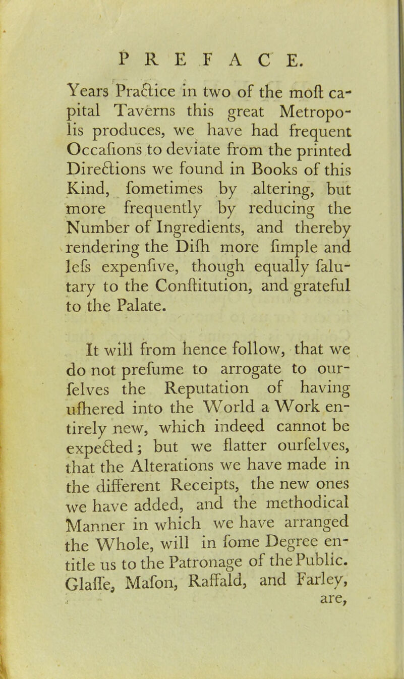 f Years Practice in two of the moft ca- pital Taverns this great Metropo- lis produces, we have had frequent Occahons to deviate from the printed Dire£tions we found in Books of this Kind, fometimes by altering, but more frequently by reducing the Number of Ingredients, and thereby rendering the Difh more fimple and lefs expenfive, though equally falu- tary to the Conftitution, and grateful to the Palate. It will from hence follow, that we do not prefume to arrogate to our- felves the Reputation of having ufhered into the World a Work en- tirely new, which indeed cannot be expe&ed; but we flatter ourfelves, that the Alterations we have made in the different Receipts, the new ones we have added, and the methodical Manner in which we have arranged the Whole, will in fome Degree en- title us to the Patronage of the Public. Glalfe, Mafon, Raffald, and Farley, are.