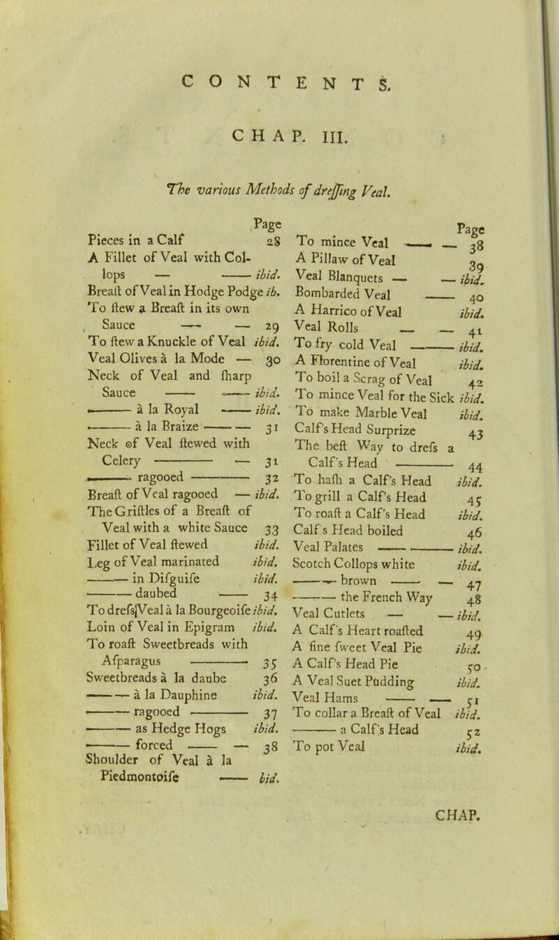 CHAP. III. The various Methods of drejftng Veal. Page Pieces in a Calf 28 A Fillet of Veal with Col- lops — ibid. Breatt of Veal in Hodge Podge ib. To dew a Bread: in its own Sauce —— — 29 To dew a Knuckle of Veal ibid. Veal Olives a la Mode — 30 Neck of Veal and {harp Sauce ibid. - a la Royal ibid. • a la Braize 31 Neck ©f Veal dewed with Celery ■— 31 ragooed 32 Bread of Veal ragooed — ibid. TheGridlesof a Bread of Veal with a white Sauce 33 Fillet of Veal dewed ibid. Leg of Veal marinated ibid. in Difguife ibid. ■ daubed 34 To drefsjVeal a la Bourgeoife ibid. Loin of Veal in Epigram ibid. To road Sweetbreads with Afparagus 35 Sweetbreads a la daube 36 — —- a la Dauphine ibid. ragooed 37 • as Hedge Hogs ibid. ■ forced — 38 Shoulder of Veal 2 la Piedmontoife bid. . Page To mince Veal . 33 A Pillaw of Veal 3g Veal Blanquets — — ibid. Bombarded Veal 40 A HarricoofVeal ibid. Veal Rolls _ _ +l To fry cold Veal ibid. A Florentine of Veal ibid. To boil a Scrag of Veal 42 To mince Veal for the Sick ibid. To make Marble Veal ibid. Calf's Head Surprize 43 The bed Way to drefs a Calf's Head 44 To hafh a Calf’s Head ibid. To grill a Calf’s Head 45 To road a Calf’s Head ibid. Calf s Head boiled 46 Veal Palates ibid. Scotch Collops white ibid. — brown — 4 ~j the French Way 48 Veal Cutlets — — ibid. A Calf's Heart roaded 49 A fine fweet Veal Pie ibid. A Calf’s Head Pie A Veal Suet Pudding ibid. Veal Hams yi To collar a Bread of Veal ibid. a Calf's Head 52 To pot Veal ibid.