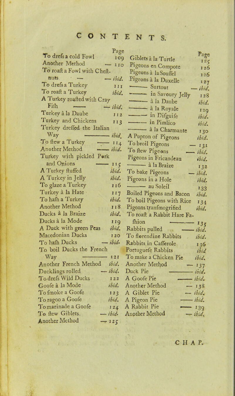 Page To drefsa cold Fowl 109 Another Method .— u0 To roaft a Fowl with Cheft- nuts — — Hid. To drefsa Turkey m To roaft a Turkey ibid. A Turkey roafted with Cray Fifh * — ibid. Turkey a la Daube j 1 2 Turkey and Chickens 113 Turkey dreffed the Italian 701(1, To ftew a Turkey ~— * *4 Another Method ibid. Turkey with pickled Park and Onions 115 A Turkey fluffed ibid. A Turkey in Jelly ibid. To glaze a Turkey 116 Turkey a la Hate 117 To hafh a Turkey ibid. Another Method 118 Ducks a la Braize ibid. Ducks a la Mode 119 A Duck with green Peas ibid. Macedonian Ducks I 20 To hafh Ducks — ibid- To boil Ducks the French Way 121 Another French Method ibid. Ducklings rolled — ibid. To drefs Wild Ducks 122 Goofe a la Mode ibid. To fmoke a Goofe 123 To ragoo a Goofe ibid. To flew Giblets Another Method j 24 — ibid' — Giblets a la Turtle Pigeons en Compote Pigeons a laSouffel Pigeons a la Duxelle • Surtout in Savoury Jelly — a la Daube • a la Royale in Difguife in Pimlico ‘ a la Charmante A Pupton of Pigeons To broil Pigeons — To ftew Pigeons _ Pigeons in Fricandeau a la Braize To bake Pigeons — Pigeons in a Hole • au Soleil Boiled Pigeons and Bacon To boil Pigeons with Rice Pigeons tranfmogrified To roaft a Rabbit Hare Fa- Ihion Rabbits pulled — To florendine Rabbits Rabbits in Cafferole Portuguefe Rabbits To make a Chicken Pie Another Method — Duck Pie A GoofePie Another Method ■— A Giblet Pie — A Pigeon Pie A Rabbit Pie —■ Another Method -r- Page 12S J 26 126 127 - ibid. I 28 ibid. 129 ibid. ibid. 130 ibid. - 131 » ibid. ibid. 132 - ibid, ibid. 1,33 ibid. 134 ibid. ■ 135 • ibid, ibid. 136 ibid ibid. *37 ibid. ibid. *33 ibid. ibid. *39 ibid’,