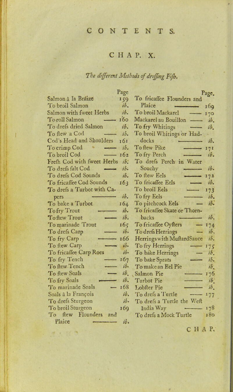 CHAP. X. The different Methods of drffwg Fijh. Page Salmon a la Braize 159 To broil Salmon ib. Salmon with fweet Herbs ib. To roll Salmon 160 To drefs dried Salmon ib. To flew a Cod ib. Cod’s Head and Shoulders 161 To crimp Cod * ■ ib. To broil Cod 162 Frefti Cod with fweet Herbs ib: To drefs fait Cod — ib. To drefs Cod Sounds ib. To fricaflee Cod Sounds 163 To drefs a Turbot with Ca- pers ib. To bake a Turbot 164 To fry Trout ib. To flew Trout ib. To iparinade Trout 163 To drefs Carp ib. To fry Carp 166 To flew Carp —— ib- To fricaflee Carp Roes ib• To fry Tench 167 To flew Tench ib• To flew Soals — ib. To fry Soals ■ - ib. To marinade Soals ■— 168 Soals a la Francois ib. To drefs Sturgeon ib. To broil Sturgeon 169 To flew Flounders and Plaice ib. Page. To fricaflee Flounders and Plaice - ■ 169 To broil Mackarel 170 Mackarel au Bouillon ib. To fry Whitings ib. To broil Whitings or Had- docks ib. To flew Pike 171 To fry Perch ib. To drefs Perch in Water Souchy ■ ib. To flew Eels . ■ - ■ - 17 2 To fricaflee Eels ib. To broil Eels 173 To fry Eels ib. To pitchcock Eels — ib. To fricaflee Skate or Thorn- backs ib. To fricaflee Oyfters — 174 To drefs Herrings — ib. Herrings with MuflardSauce ib. To fry Herrings 175 To bake Herrings — ib. To bake Sprats ib. To make an Eel Pie ib. . Salmon Pie 176 Turbot Pie ib. Lobfter Pie ib. To drefs a Turtle 177 To drefs a Turtle the Weft India Way 178 To drefs a Mock Turtle 180