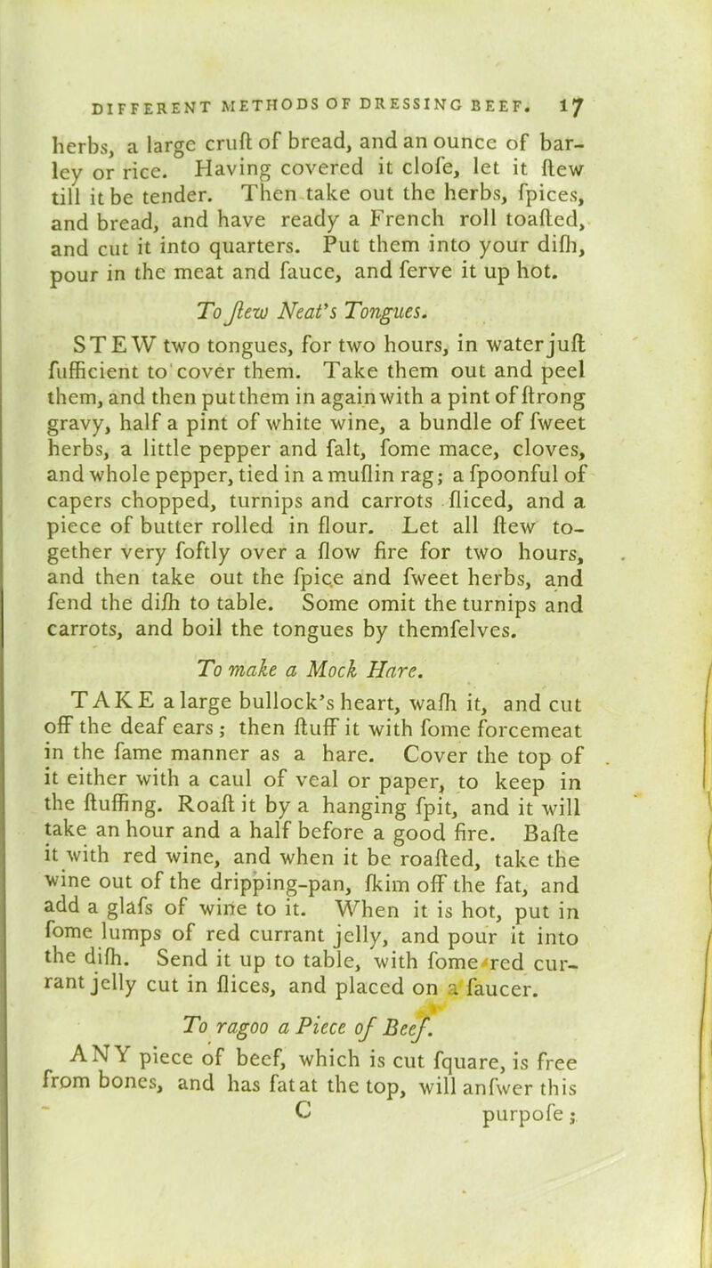 herbs, a large cruft of bread, and an ounce of bar- ley or rice. Having covered it dole, let it {tew till it be tender. Then take out the herbs, fpices, and bread, and have ready a French roll toafted, and cut it into quarters. Put them into your difli, pour in the meat and fauce, and ferve it up hot. To flew Neat's Tongues. STEW two tongues, for two hours, in water juft fufficient to cover them. Take them out and peel them, and then put them in again with a pint of ftrong gravy, half a pint of white wine, a bundle of fweet herbs, a little pepper and fait, fome mace, cloves, and whole pepper, tied in a muflin rag; a fpoonful of capers chopped, turnips and carrots fliced, and a piece of butter rolled in flour. Let all flew to- gether very foftly over a flow fire for two hours, and then take out the fpic.e and fweet herbs, and fend the difh to table. Some omit the turnips and carrots, and boil the tongues by themfelves. To make a Mock Hare. T A K E a large bullock’s heart, wafh it, and cut off the deaf ears ; then fluff it with fome forcemeat in the fame manner as a hare. Cover the top of it either with a caul of veal or paper, to keep in the fluffing. Roaft it by a hanging fpit, and it will take an hour and a half before a good fire. Bafte it with red wine, and when it be roafled, take the wine out of the dripping-pan, fkim off the fat, and add a glafs of wine to it. When it is hot, put in fome lumps of red currant jelly, and pour it into the difh. Send it up to table, with fome^red cur- rant jelly cut in flices, and placed on a' faucer. To ragoo a Piece of Beef. ANY piece of beef, which is cut fquare, is free from bones, and has fat at the top, will anfwer this C purpofe j