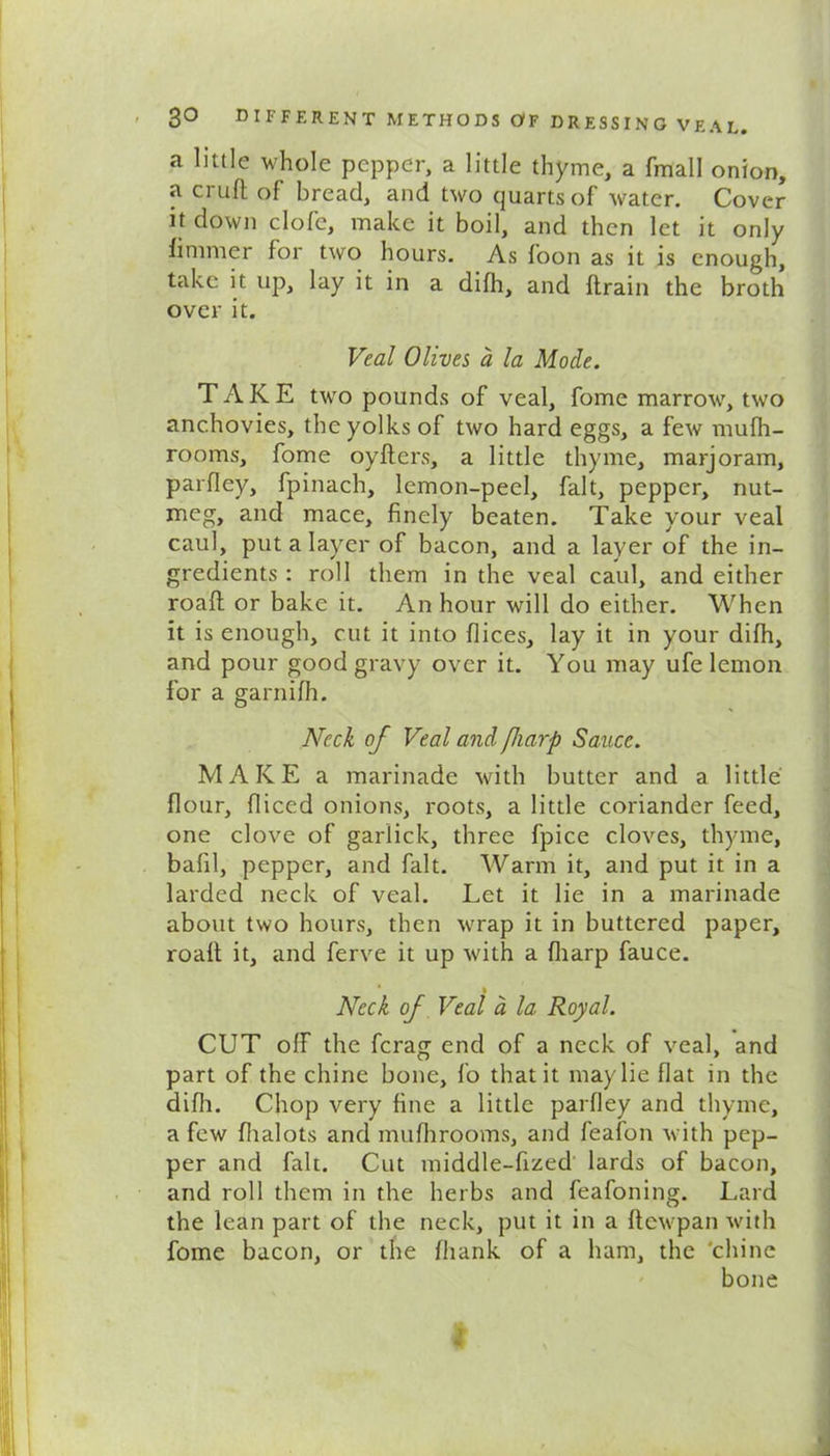 a little whole pepper, a little thyme, a fmall onion, a cruft of bread, and two quarts of Avater. Cover it down clofc, make it boil, and then let it only ft miner for two hours. As foon as it is enough, take it up, lay it in a difh, and ftrain the broth over it. Veal Olives a la Mode. TAKE two pounds of veal, fome marroAv, two anchovies, the yolks of two hard eggs, a fetv mufh- rooms, fome oyfters, a little thyme, marjoram, parfley, fpinach, lemon-peel, fait, pepper, nut- meg, and mace, finely beaten. Take your veal caul, put a layer of bacon, and a layer of the in- gredients : roll them in the veal caul, and either roaft or bake it. An hour will do either. When it is enough, cut it into dices, lay it in your difh, and pour good gravy over it. You may ufe lemon for a garnifh. Neck of Veal and fiarp Sauce. MAKE a marinade Avith butter and a little flour, diced onions, roots, a little coriander feed, one clove of garlick, three fpice cloves, thyme, bafil, pepper, and fait. Warm it, and put it in a larded neck of veal. Let it lie in a marinade about two hours, then Avrap it in buttered paper, roaft it, and ferve it up Avith a diarp fauce. • Neck of Veal a la Royal. CUT off the fcrag end of a neck of veal, and part of the chine bone, fo that it may lie fiat in the difh. Chop very fine a little parfley and thyme, a few dialots and mufhrooms, and feafon Avith pep- per and fait. Cut middle-fized lards of bacon, and roll them in the herbs and feafoning. Lard the lean part of the neck, put it in a ftcAvpan with fome bacon, or the fhank of a ham, the 'chine bone