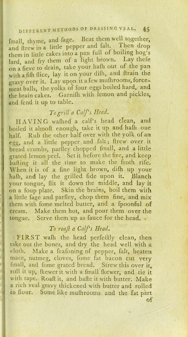 (mall thyme, and fage. Beat them well together, and drew in a little pepper and fait Then drop them in little cakes into a pan full of boiling hog’s lard, and fry them of a light brown. Lay thefe on a fieve to drain, take your hafh out of the pan with afifh (lice, lay it on your difh, and drain the gravy over it. Lay upon it a few mufhrooms, force- meat balls, the yolks o*f four eggs boiled hard, and the brain cakes/ Garnifh with lemon and pickles, and fend it up to table. To grill a Calf's Head. HAVING wadied a calf’s head clean, and boiled it almofl enough, take it up and hafh one half. Rub the other half over with the yolk of an egg, and a little pepper and fait; drew over it bread crumbs, parfley chopped fmall, and a little grated lemon peel. Set it before the fire, and keep bafting it all the time to make the froth rife. When it is of a fine light brown, difh up your hafh, and lay the grilled fide upon it. Blanch your tongue, flit it down the middle, and lay it on a foup plate. Skin the brains, boil them with a little fage and parfley, chop them fine, and mix them with fome melted butter, and a fpoonful of cream. Make them hot, and pour them over the tongue. Serve them up as fauce for the head. ■ To roajl a Calf’s Head. FIRST wafh the head pcrfeflly clean, then take out the bones, and dry the head well with a cloth. Make a feafoning of pepper, fait, beaten mace, nutmeg, cloves, fome fat bacon cut very fmall, and fome grated bread. Strew this over it, roll it up, fkewerit with a fmall fkewer, and tie it with tape. Roafl it, and bafle it with butter. Make a rich veal gravy thickened with butter and rolled