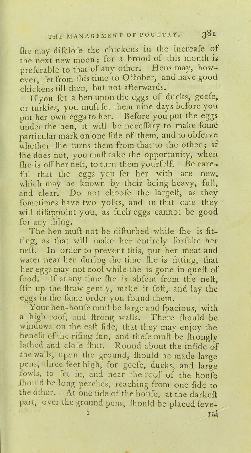 (lie may difclofe the chickens in the increafe of the next new moon; for a brood of this month is preferable to that of any other. Hens may, how- ever, fet from this time to O&ober, and have good chickens till then, but not afterwards. If you fet a hen upon the eggs of ducks, geefe, or turkies, you muff fet them nine days before you put her own eggs to her. Before you put the eggs under the hen, it will be necelfary to make fome particular mark on one fide of them, and to obferve whether fhe turns them from that to the other; if fhe does not, you muff take the opportunity, when fhe is off her neft, to turn them yourfelf. Be care- ful that the eggs you fet her with are new, which may be known by their being heavy, full, and clear. Do not choofe the largeft, as they fometimes have two yolks, and in that cafe they will difappoint you, as fuch* eggs cannot be good for any thing. The hen mull not be difturbed while fhe is fit- ting, as that will make her entirely forfake her neft. In order to prevent this, put her meat and water near her during the time fhe is fitting, that her eggs may not cool while fhe is gone in quell of food. If at any time fhe is abfent from the neft, fiir up the llraw gently, make it foft, and lay the eggs in the fame order you found them. Your hen-houfe mull be large and fpacious, with a high roof, and llrong walls. There fhould be windows on the call fide, that they may enjoy the benefit of the riling fun, and tnefe mull be ftrongly lathed and dole fhut. Round about the infide of the walls, upon the ground, fhould be made large pens, three feet high, for geefe, ducks, and large fowls, to fet in, and near the roof of the houfe fhould be long perches, reaching from one fide to the other. At one fide of the houfe, at the darkelt part, over the ground pens, fhould be placed feve- 1 ral