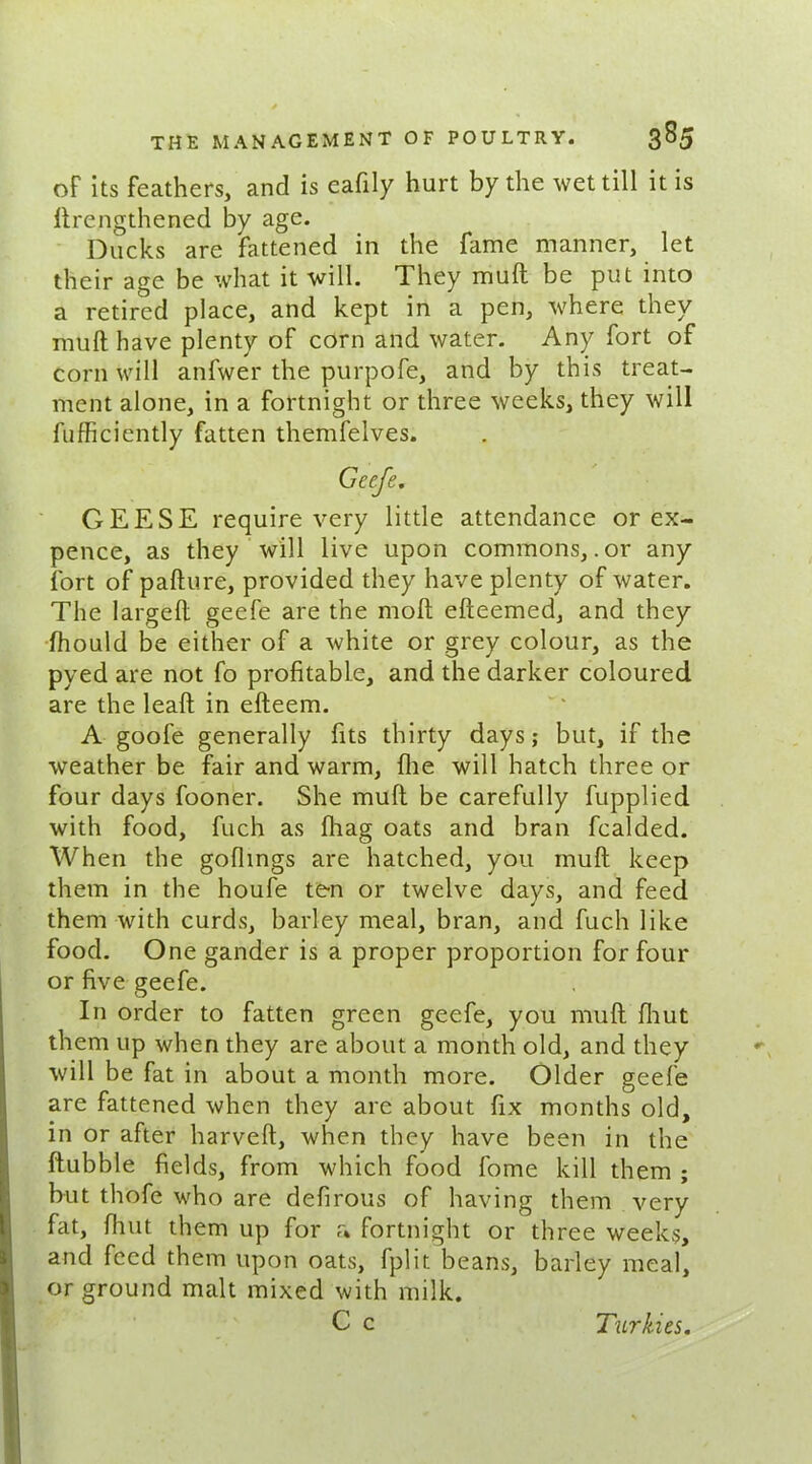 of its feathers, and is eafily hurt by the wet till it is lirengthened by age. Ducks are fattened in the fame manner, let their age be what it will. They mull be put into a retired place, and kept in a pen, where they mull have plenty of corn and water. Any fort of corn will anfwer the purpofe, and by this treat- ment alone, in a fortnight or three weeks, they will fufficiently fatten themfelves. Gcefe. GEESE require very little attendance or ex- pence, as they will live upon commons, .or any fort of pafture, provided they have plenty of water. The largeft geefe are the mod efteemed, and they fhould be either of a white or grey colour, as the pyed are not fo profitable, and the darker coloured are the leaft in efteem. A goofe generally fits thirty days; but, if the weather be fair and warm, file will hatch three or four days fooner. She mull be carefully fupplied with food, fuch as (hag oats and bran fcalded. When the goflings are hatched, you mull keep them in the houfe ten or twelve days, and feed them with curds, barley meal, bran, and fuch like food. One gander is a proper proportion for four or five geefe. In order to fatten green geefe, you mult fhut them up when they are about a month old, and they will be fat in about a month more. Older geefe are fattened when they are about fix months old, in or after harveft, when they have been in the flubble fields, from which food fome kill them ; but thofe who are defirous of having them very fat, fhut them up for a fortnight or three weeks, and feed them upon oats, fplit beans, barley meal, or ground malt mixed with milk. C c Turkics.